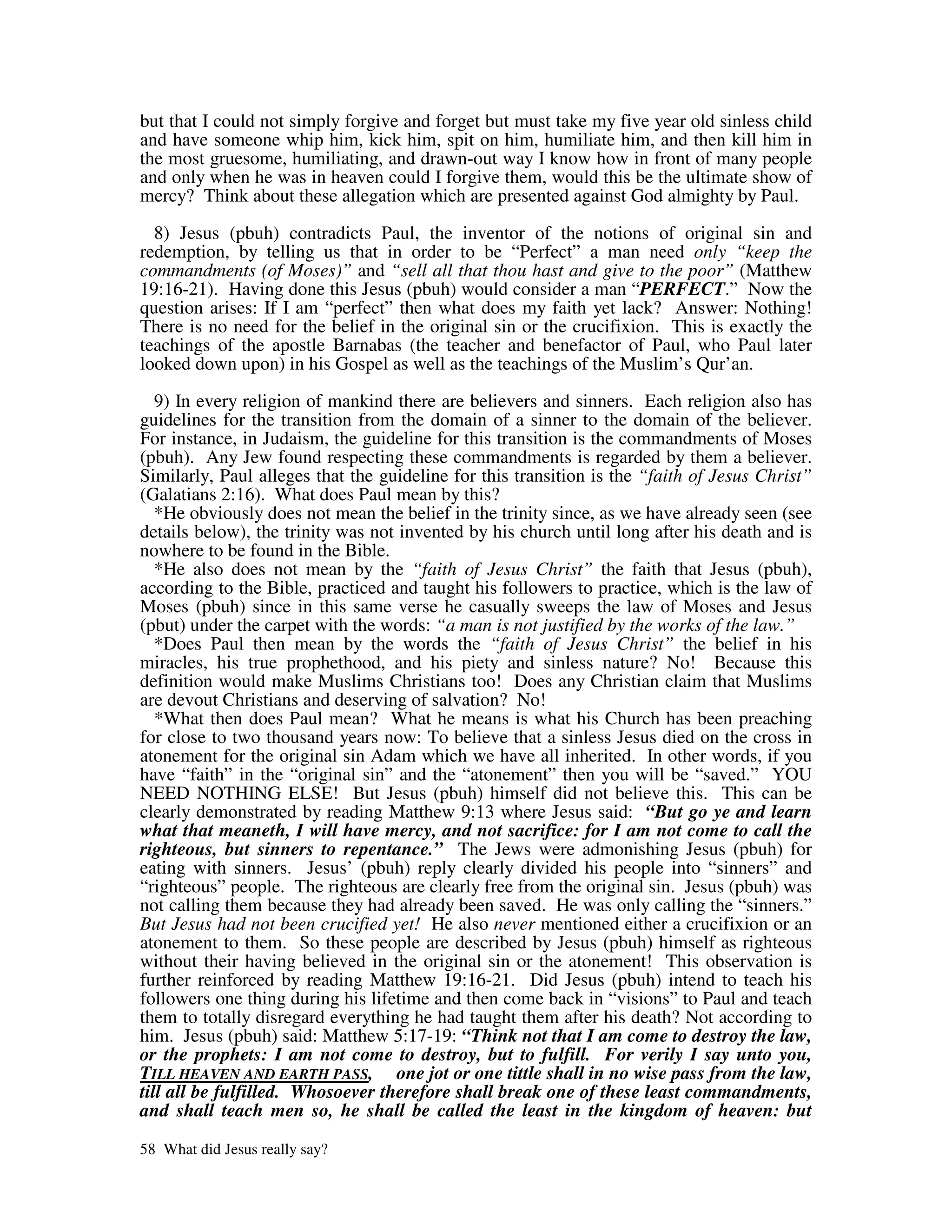 but that I could not simply forgive and forget but must take my five year old sinless child
and have someone whip him, kick him, spit on him, humiliate him, and then kill him in
the most gruesome, humiliating, and drawn-out way I know how in front of many people
and only when he was in heaven could I forgive them, would this be the ultimate show of
mercy? Think about these allegation which are presented against God almighty by Paul.

  8) Jesus (pbuh) contradicts Paul, the inventor of the notions of original sin and
redemption, by telling us that in order to be “Perfect” a man need only “keep the
commandments (of Moses)” and “sell all that thou hast and give to the poor” (Matthew
19:16-21). Having done this Jesus (pbuh) would consider a man “PERFECT.” Now the
question arises: If I am “perfect” then what does my faith yet lack? Answer: Nothing!
There is no need for the belief in the original sin or the crucifixion. This is exactly the
teachings of the apostle Barnabas (the teacher and benefactor of Paul, who Paul later
looked down upon) in his Gospel as well as the teachings of the Muslim’s Qur’an.

   9) In every religion of mankind there are believers and sinners. Each religion also has
guidelines for the transition from the domain of a sinner to the domain of the believer.
For instance, in Judaism, the guideline for this transition is the commandments of Moses
(pbuh). Any Jew found respecting these commandments is regarded by them a believer.
Similarly, Paul alleges that the guideline for this transition is the “faith of Jesus Christ”
(Galatians 2:16). What does Paul mean by this?
   *He obviously does not mean the belief in the trinity since, as we have already seen (see
details below), the trinity was not invented by his church until long after his death and is
nowhere to be found in the Bible.
   *He also does not mean by the “faith of Jesus Christ” the faith that Jesus (pbuh),
according to the Bible, practiced and taught his followers to practice, which is the law of
Moses (pbuh) since in this same verse he casually sweeps the law of Moses and Jesus
(pbut) under the carpet with the words: “a man is not justified by the works of the law.”
   *Does Paul then mean by the words the “faith of Jesus Christ” the belief in his
miracles, his true prophethood, and his piety and sinless nature? No! Because this
definition would make Muslims Christians too! Does any Christian claim that Muslims
are devout Christians and deserving of salvation? No!
   *What then does Paul mean? What he means is what his Church has been preaching
for close to two thousand years now: To believe that a sinless Jesus died on the cross in
atonement for the original sin Adam which we have all inherited. In other words, if you
have “faith” in the “original sin” and the “atonement” then you will be “saved.” YOU
NEED NOTHING ELSE! But Jesus (pbuh) himself did not believe this. This can be
clearly demonstrated by reading Matthew 9:13 where Jesus said: “But go ye and learn
what that meaneth, I will have mercy, and not sacrifice: for I am not come to call the
righteous, but sinners to repentance.” The Jews were admonishing Jesus (pbuh) for
eating with sinners. Jesus’ (pbuh) reply clearly divided his people into “sinners” and
“righteous” people. The righteous are clearly free from the original sin. Jesus (pbuh) was
not calling them because they had already been saved. He was only calling the “sinners.”
But Jesus had not been crucified yet! He also never mentioned either a crucifixion or an
atonement to them. So these people are described by Jesus (pbuh) himself as righteous
without their having believed in the original sin or the atonement! This observation is
further reinforced by reading Matthew 19:16-21. Did Jesus (pbuh) intend to teach his
followers one thing during his lifetime and then come back in “visions” to Paul and teach
them to totally disregard everything he had taught them after his death? Not according to
him. Jesus (pbuh) said: Matthew 5:17-19: “Think not that I am come to destroy the law,
or the prophets: I am not come to destroy, but to fulfill. For verily I say unto you,
TILL HEAVEN AND EARTH PASS, one jot or one tittle shall in no wise pass from the law,
till all be fulfilled. Whosoever therefore shall break one of these least commandments,
and shall teach men so, he shall be called the least in the kingdom of heaven: but

58 What did Jesus really say?
 