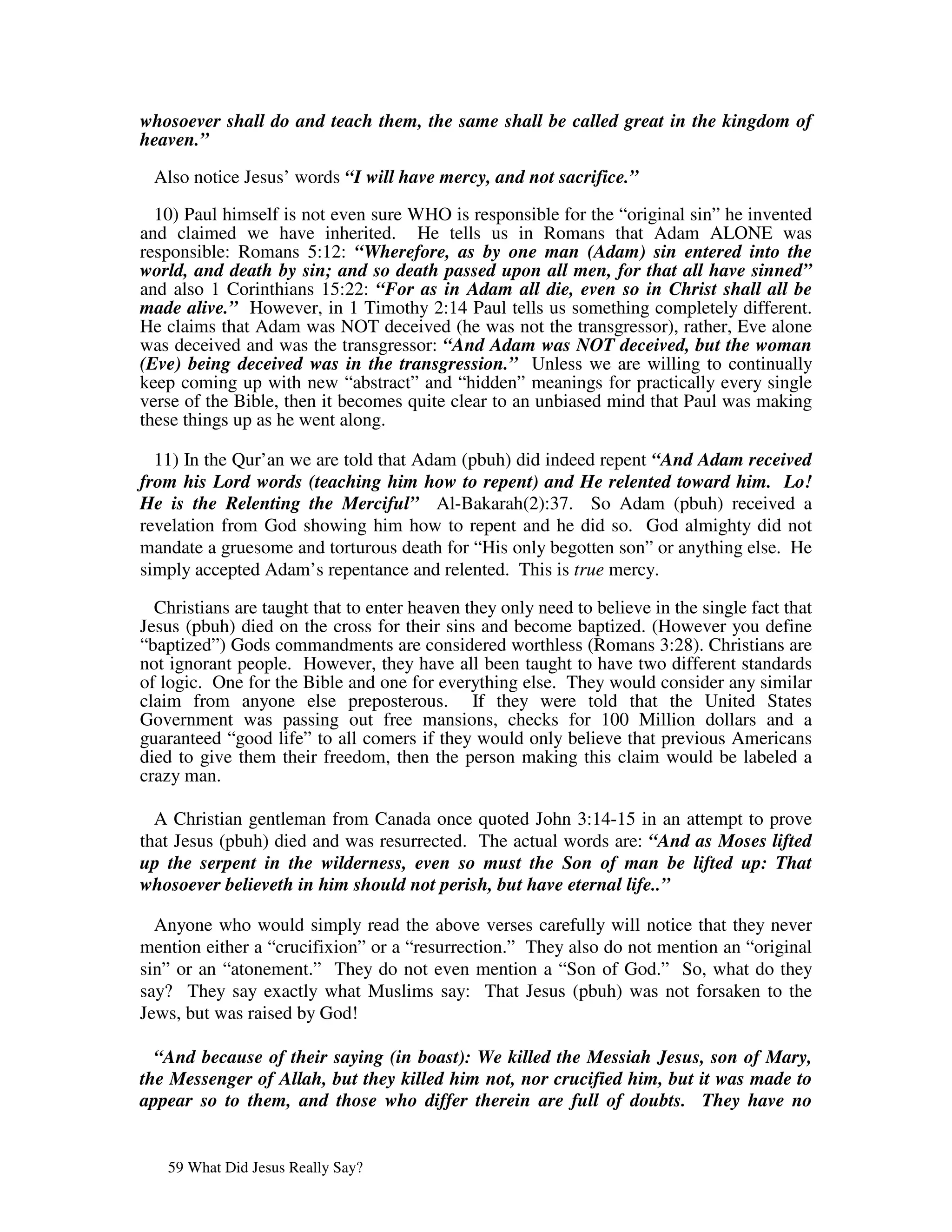 whosoever shall do and teach them, the same shall be called great in the kingdom of
heaven.”

 Also notice Jesus’ words “I will have mercy, and not sacrifice.”
  10) Paul himself is not even sure WHO is responsible for the “original sin” he invented
and claimed we have inherited. He tells us in Romans that Adam ALONE was
responsible: Romans 5:12: “Wherefore, as by one man (Adam) sin entered into the
world, and death by sin; and so death passed upon all men, for that all have sinned”
and also 1 Corinthians 15:22: “For as in Adam all die, even so in Christ shall all be
made alive.” However, in 1 Timothy 2:14 Paul tells us something completely different.
He claims that Adam was NOT deceived (he was not the transgressor), rather, Eve alone
was deceived and was the transgressor: “And Adam was NOT deceived, but the woman
(Eve) being deceived was in the transgression.” Unless we are willing to continually
keep coming up with new “abstract” and “hidden” meanings for practically every single
verse of the Bible, then it becomes quite clear to an unbiased mind that Paul was making
these things up as he went along.

  11) In the Qur’an we are told that Adam (pbuh) did indeed repent “And Adam received
from his Lord words (teaching him how to repent) and He relented toward him. Lo!
He is the Relenting the Merciful” Al-Bakarah(2):37. So Adam (pbuh) received a
revelation from God showing him how to repent and he did so. God almighty did not
mandate a gruesome and torturous death for “His only begotten son” or anything else. He
simply accepted Adam’s repentance and relented. This is true mercy.

  Christians are taught that to enter heaven they only need to believe in the single fact that
Jesus (pbuh) died on the cross for their sins and become baptized. (However you define
“baptized”) Gods commandments are considered worthless (Romans 3:28). Christians are
not ignorant people. However, they have all been taught to have two different standards
of logic. One for the Bible and one for everything else. They would consider any similar
claim from anyone else preposterous. If they were told that the United States
Government was passing out free mansions, checks for 100 Million dollars and a
guaranteed “good life” to all comers if they would only believe that previous Americans
died to give them their freedom, then the person making this claim would be labeled a
crazy man.

  A Christian gentleman from Canada once quoted John 3:14-15 in an attempt to prove
that Jesus (pbuh) died and was resurrected. The actual words are: “And as Moses lifted
up the serpent in the wilderness, even so must the Son of man be lifted up: That
whosoever believeth in him should not perish, but have eternal life..”

  Anyone who would simply read the above verses carefully will notice that they never
mention either a “crucifixion” or a “resurrection.” They also do not mention an “original
sin” or an “atonement.” They do not even mention a “Son of God.” So, what do they
say? They say exactly what Muslims say: That Jesus (pbuh) was not forsaken to the
Jews, but was raised by God!

  “And because of their saying (in boast): We killed the Messiah Jesus, son of Mary,
the Messenger of Allah, but they killed him not, nor crucified him, but it was made to
appear so to them, and those who differ therein are full of doubts. They have no


   59 What Did Jesus Really Say?
 