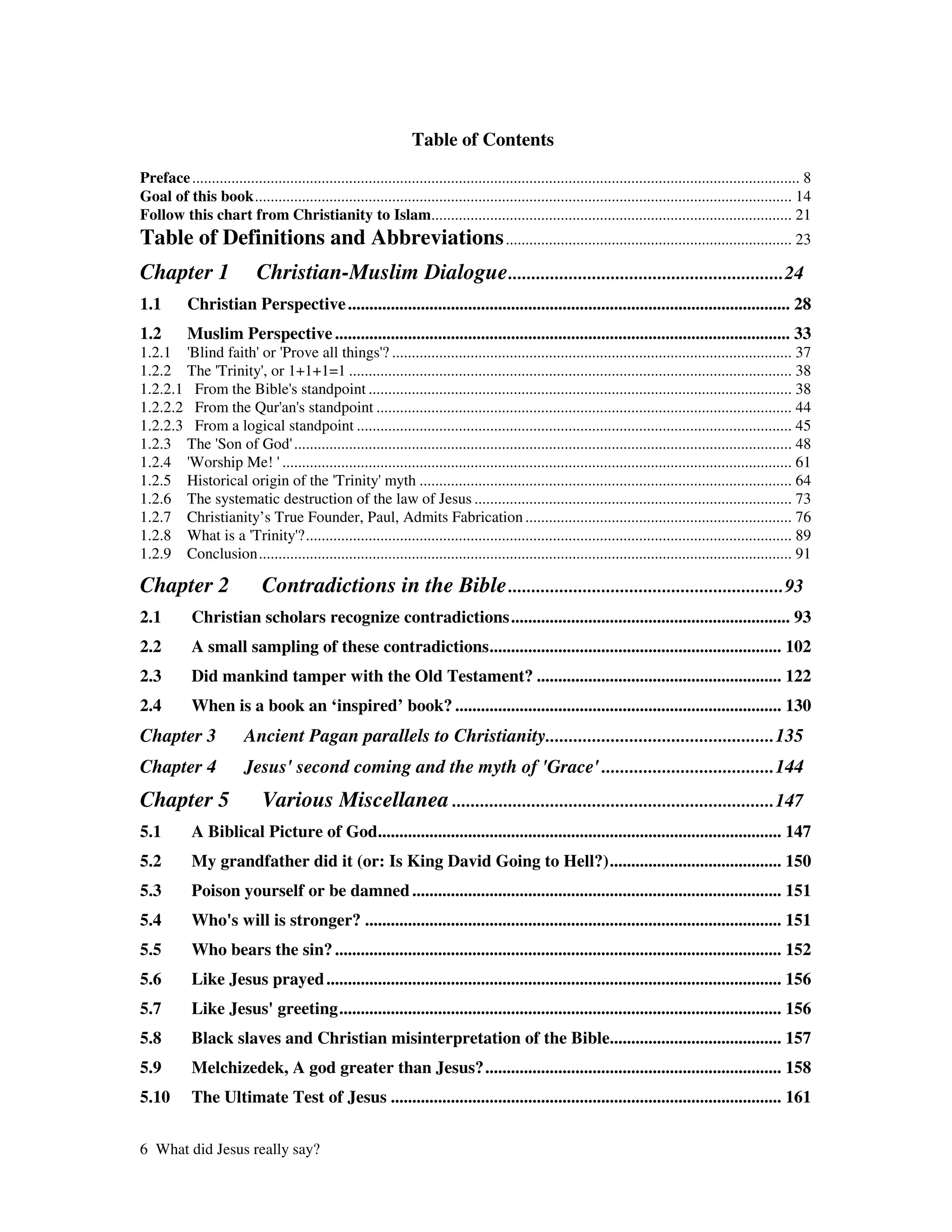Table of Contents
Preface ........................................................................................................................................................... 8
Goal of this book......................................................................................................................................... 14
Follow this chart from Christianity to Islam............................................................................................ 21
Table of Definitions and Abbreviations ......................................................................... 23
Chapter 1                   Christian-Muslim Dialogue ...........................................................24
1.1        Christian Perspective ....................................................................................................... 28
1.2        Muslim Perspective .......................................................................................................... 33
1.2.1 ' Blind faith' '
                    or Prove all things' ...................................................................................................... 37
                                                 ?
1.2.2 The ' Trinity'or 1+1+1=1 ................................................................................................................. 38
                    ,
1.2.2.1 From the Bible' standpoint ............................................................................................................ 38
                         s
1.2.2.2 From the Qur' s standpoint .......................................................................................................... 44
                       an'
1.2.2.3 From a logical standpoint ............................................................................................................... 45
1.2.3 The ' of God'
            Son           ............................................................................................................................... 48
1.2.4 ' Worship Me! '  .................................................................................................................................. 61
1.2.5 Historical origin of the '     Trinity'    myth ............................................................................................... 64
1.2.6 The systematic destruction of the law of Jesus ................................................................................. 73
1.2.7 Christianity’s True Founder, Paul, Admits Fabrication .................................................................... 76
1.2.8 What is a ' Trinity' ?............................................................................................................................ 89
1.2.9 Conclusion........................................................................................................................................ 91

Chapter 2                     Contradictions in the Bible ...........................................................93
2.1         Christian scholars recognize contradictions................................................................. 93
2.2         A small sampling of these contradictions.................................................................... 102
2.3         Did mankind tamper with the Old Testament? ......................................................... 122
2.4         When is a book an ‘inspired’ book? ............................................................................ 130
Chapter 3                Ancient Pagan parallels to Christianity.................................................135
Chapter 4                Jesus' second coming and the myth of 'Grace' .....................................144
Chapter 5                     Various Miscellanea .....................................................................147
5.1         A Biblical Picture of God.............................................................................................. 147
5.2         My grandfather did it (or: Is King David Going to Hell?)........................................ 150
5.3         Poison yourself or be damned ...................................................................................... 151
5.4         Who' will is stronger? ................................................................................................. 151
               s
5.5         Who bears the sin? ........................................................................................................ 152
5.6         Like Jesus prayed .......................................................................................................... 156
5.7         Like Jesus'greeting....................................................................................................... 156
5.8         Black slaves and Christian misinterpretation of the Bible........................................ 157
5.9         Melchizedek, A god greater than Jesus?..................................................................... 158
5.10        The Ultimate Test of Jesus ........................................................................................... 161


6 What did Jesus really say?
 
