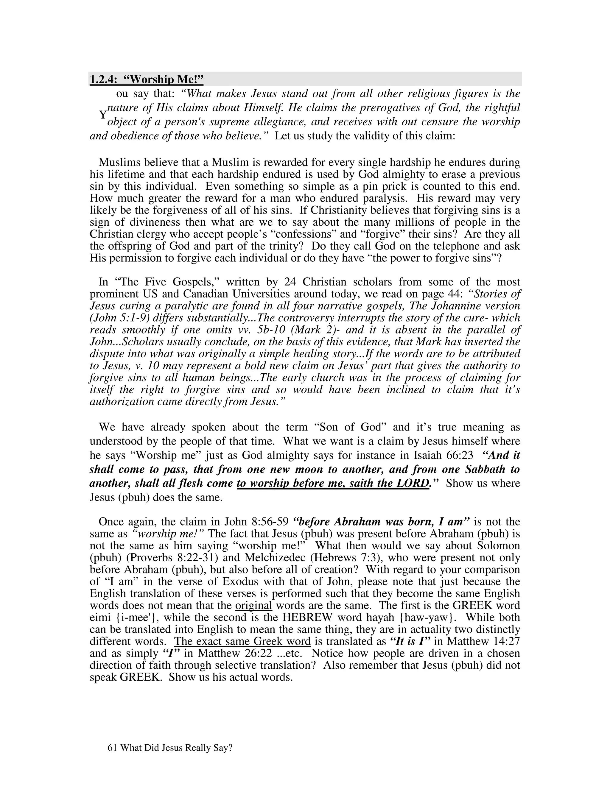 1.2.4: “Worship Me!”
      ou say that: “What makes Jesus stand out from all other religious figures is the
    nature of His claims about Himself. He claims the prerogatives of God, the rightful
  Y
    object of a person' supreme allegiance, and receives with out censure the worship
                       s
and obedience of those who believe.” Let us study the validity of this claim:

  Muslims believe that a Muslim is rewarded for every single hardship he endures during
his lifetime and that each hardship endured is used by God almighty to erase a previous
sin by this individual. Even something so simple as a pin prick is counted to this end.
How much greater the reward for a man who endured paralysis. His reward may very
likely be the forgiveness of all of his sins. If Christianity believes that forgiving sins is a
sign of divineness then what are we to say about the many millions of people in the
Christian clergy who accept people’s “confessions” and “forgive” their sins? Are they all
the offspring of God and part of the trinity? Do they call God on the telephone and ask
His permission to forgive each individual or do they have “the power to forgive sins”?

  In “The Five Gospels,” written by 24 Christian scholars from some of the most
prominent US and Canadian Universities around today, we read on page 44: “Stories of
Jesus curing a paralytic are found in all four narrative gospels, The Johannine version
(John 5:1-9) differs substantially...The controversy interrupts the story of the cure- which
reads smoothly if one omits vv. 5b-10 (Mark 2)- and it is absent in the parallel of
John...Scholars usually conclude, on the basis of this evidence, that Mark has inserted the
dispute into what was originally a simple healing story...If the words are to be attributed
to Jesus, v. 10 may represent a bold new claim on Jesus’ part that gives the authority to
forgive sins to all human beings...The early church was in the process of claiming for
itself the right to forgive sins and so would have been inclined to claim that it’s
authorization came directly from Jesus.”

  We have already spoken about the term “Son of God” and it’s true meaning as
understood by the people of that time. What we want is a claim by Jesus himself where
he says “Worship me” just as God almighty says for instance in Isaiah 66:23 “And it
shall come to pass, that from one new moon to another, and from one Sabbath to
another, shall all flesh come to worship before me, saith the LORD.” Show us where
Jesus (pbuh) does the same.

  Once again, the claim in John 8:56-59 “before Abraham was born, I am” is not the
same as “worship me!” The fact that Jesus (pbuh) was present before Abraham (pbuh) is
not the same as him saying “worship me!” What then would we say about Solomon
(pbuh) (Proverbs 8:22-31) and Melchizedec (Hebrews 7:3), who were present not only
before Abraham (pbuh), but also before all of creation? With regard to your comparison
of “I am” in the verse of Exodus with that of John, please note that just because the
English translation of these verses is performed such that they become the same English
words does not mean that the original words are the same. The first is the GREEK word
eimi {i-mee' while the second is the HEBREW word hayah {haw-yaw}. While both
             },
can be translated into English to mean the same thing, they are in actuality two distinctly
different words. The exact same Greek word is translated as “It is I” in Matthew 14:27
and as simply “I” in Matthew 26:22 ...etc. Notice how people are driven in a chosen
direction of faith through selective translation? Also remember that Jesus (pbuh) did not
speak GREEK. Show us his actual words.




   61 What Did Jesus Really Say?
 