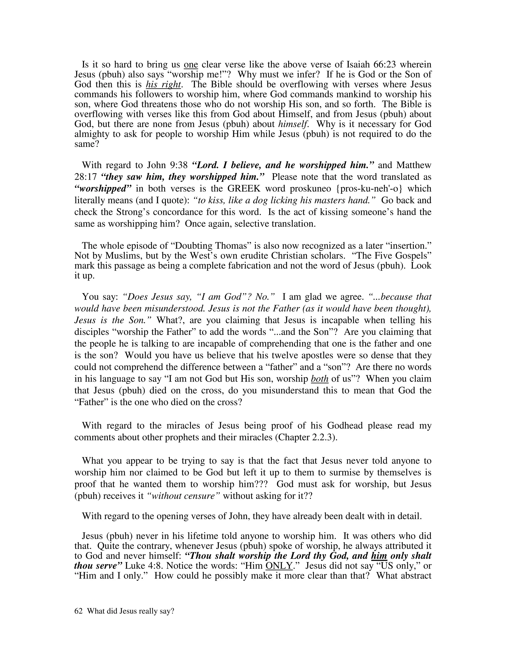 Is it so hard to bring us one clear verse like the above verse of Isaiah 66:23 wherein
Jesus (pbuh) also says “worship me!”? Why must we infer? If he is God or the Son of
God then this is his right. The Bible should be overflowing with verses where Jesus
commands his followers to worship him, where God commands mankind to worship his
son, where God threatens those who do not worship His son, and so forth. The Bible is
overflowing with verses like this from God about Himself, and from Jesus (pbuh) about
God, but there are none from Jesus (pbuh) about himself. Why is it necessary for God
almighty to ask for people to worship Him while Jesus (pbuh) is not required to do the
same?

   With regard to John 9:38 “Lord. I believe, and he worshipped him.” and Matthew
28:17 “they saw him, they worshipped him.” Please note that the word translated as
“worshipped” in both verses is the GREEK word proskuneo {pros-ku-neh' which     -o}
literally means (and I quote): “to kiss, like a dog licking his masters hand.” Go back and
check the Strong’s concordance for this word. Is the act of kissing someone’s hand the
same as worshipping him? Once again, selective translation.

   The whole episode of “Doubting Thomas” is also now recognized as a later “insertion.”
Not by Muslims, but by the West’s own erudite Christian scholars. “The Five Gospels”
mark this passage as being a complete fabrication and not the word of Jesus (pbuh). Look
it up.

  You say: “Does Jesus say, “I am God”? No.” I am glad we agree. “...because that
would have been misunderstood. Jesus is not the Father (as it would have been thought),
Jesus is the Son.” What?, are you claiming that Jesus is incapable when telling his
disciples “worship the Father” to add the words “...and the Son”? Are you claiming that
the people he is talking to are incapable of comprehending that one is the father and one
is the son? Would you have us believe that his twelve apostles were so dense that they
could not comprehend the difference between a “father” and a “son”? Are there no words
in his language to say “I am not God but His son, worship both of us”? When you claim
that Jesus (pbuh) died on the cross, do you misunderstand this to mean that God the
“Father” is the one who died on the cross?

  With regard to the miracles of Jesus being proof of his Godhead please read my
comments about other prophets and their miracles (Chapter 2.2.3).

  What you appear to be trying to say is that the fact that Jesus never told anyone to
worship him nor claimed to be God but left it up to them to surmise by themselves is
proof that he wanted them to worship him??? God must ask for worship, but Jesus
(pbuh) receives it “without censure” without asking for it??

  With regard to the opening verses of John, they have already been dealt with in detail.

  Jesus (pbuh) never in his lifetime told anyone to worship him. It was others who did
that. Quite the contrary, whenever Jesus (pbuh) spoke of worship, he always attributed it
to God and never himself: “Thou shalt worship the Lord thy God, and him only shalt
thou serve” Luke 4:8. Notice the words: “Him ONLY.” Jesus did not say “US only,” or
“Him and I only.” How could he possibly make it more clear than that? What abstract


62 What did Jesus really say?
 