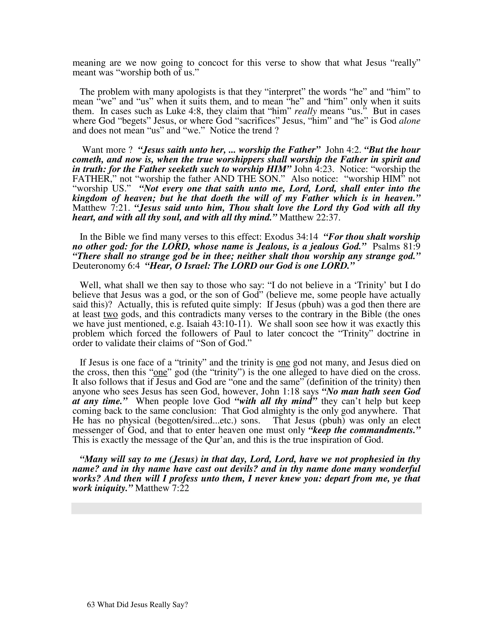 meaning are we now going to concoct for this verse to show that what Jesus “really”
meant was “worship both of us.”

  The problem with many apologists is that they “interpret” the words “he” and “him” to
mean “we” and “us” when it suits them, and to mean “he” and “him” only when it suits
them. In cases such as Luke 4:8, they claim that “him” really means “us.” But in cases
where God “begets” Jesus, or where God “sacrifices” Jesus, “him” and “he” is God alone
and does not mean “us” and “we.” Notice the trend ?

   Want more ? “Jesus saith unto her, ... worship the Father” John 4:2. “But the hour
cometh, and now is, when the true worshippers shall worship the Father in spirit and
in truth: for the Father seeketh such to worship HIM” John 4:23. Notice: “worship the
FATHER,” not “worship the father AND THE SON.” Also notice: “worship HIM” not
“worship US.” “Not every one that saith unto me, Lord, Lord, shall enter into the
kingdom of heaven; but he that doeth the will of my Father which is in heaven.”
Matthew 7:21. “Jesus said unto him, Thou shalt love the Lord thy God with all thy
heart, and with all thy soul, and with all thy mind.” Matthew 22:37.

 In the Bible we find many verses to this effect: Exodus 34:14 “For thou shalt worship
no other god: for the LORD, whose name is Jealous, is a jealous God.” Psalms 81:9
“There shall no strange god be in thee; neither shalt thou worship any strange god.”
Deuteronomy 6:4 “Hear, O Israel: The LORD our God is one LORD.”

  Well, what shall we then say to those who say: “I do not believe in a ‘Trinity’ but I do
believe that Jesus was a god, or the son of God” (believe me, some people have actually
said this)? Actually, this is refuted quite simply: If Jesus (pbuh) was a god then there are
at least two gods, and this contradicts many verses to the contrary in the Bible (the ones
we have just mentioned, e.g. Isaiah 43:10-11). We shall soon see how it was exactly this
problem which forced the followers of Paul to later concoct the “Trinity” doctrine in
order to validate their claims of “Son of God.”

   If Jesus is one face of a “trinity” and the trinity is one god not many, and Jesus died on
the cross, then this “one” god (the “trinity”) is the one alleged to have died on the cross.
It also follows that if Jesus and God are “one and the same” (definition of the trinity) then
anyone who sees Jesus has seen God, however, John 1:18 says “No man hath seen God
at any time.” When people love God “with all thy mind” they can’t help but keep
coming back to the same conclusion: That God almighty is the only god anywhere. That
He has no physical (begotten/sired...etc.) sons. That Jesus (pbuh) was only an elect
messenger of God, and that to enter heaven one must only “keep the commandments.”
This is exactly the message of the Qur’an, and this is the true inspiration of God.

 “Many will say to me (Jesus) in that day, Lord, Lord, have we not prophesied in thy
name? and in thy name have cast out devils? and in thy name done many wonderful
works? And then will I profess unto them, I never knew you: depart from me, ye that
work iniquity.” Matthew 7:22




   63 What Did Jesus Really Say?
 