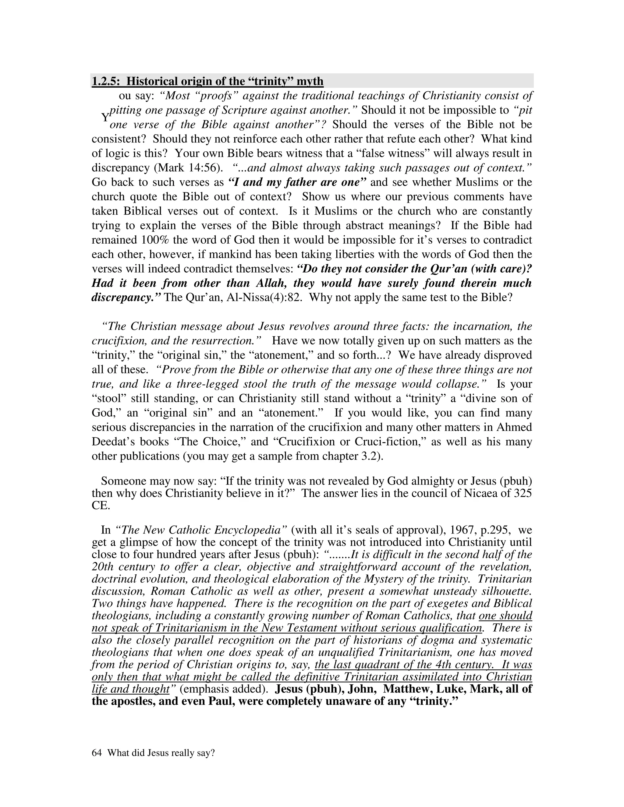 1.2.5: Historical origin of the “trinity” myth
      ou say: “Most “proofs” against the traditional teachings of Christianity consist of
    pitting one passage of Scripture against another.” Should it not be impossible to “pit
  Y
    one verse of the Bible against another”? Should the verses of the Bible not be
consistent? Should they not reinforce each other rather that refute each other? What kind
of logic is this? Your own Bible bears witness that a “false witness” will always result in
discrepancy (Mark 14:56). “...and almost always taking such passages out of context.”
Go back to such verses as “I and my father are one” and see whether Muslims or the
church quote the Bible out of context? Show us where our previous comments have
taken Biblical verses out of context. Is it Muslims or the church who are constantly
trying to explain the verses of the Bible through abstract meanings? If the Bible had
remained 100% the word of God then it would be impossible for it’s verses to contradict
each other, however, if mankind has been taking liberties with the words of God then the
verses will indeed contradict themselves: “Do they not consider the Qur’an (with care)?
Had it been from other than Allah, they would have surely found therein much
discrepancy.” The Qur’an, Al-Nissa(4):82. Why not apply the same test to the Bible?

  “The Christian message about Jesus revolves around three facts: the incarnation, the
crucifixion, and the resurrection.” Have we now totally given up on such matters as the
“trinity,” the “original sin,” the “atonement,” and so forth...? We have already disproved
all of these. “Prove from the Bible or otherwise that any one of these three things are not
true, and like a three-legged stool the truth of the message would collapse.” Is your
“stool” still standing, or can Christianity still stand without a “trinity” a “divine son of
God,” an “original sin” and an “atonement.” If you would like, you can find many
serious discrepancies in the narration of the crucifixion and many other matters in Ahmed
Deedat’s books “The Choice,” and “Crucifixion or Cruci-fiction,” as well as his many
other publications (you may get a sample from chapter 3.2).

  Someone may now say: “If the trinity was not revealed by God almighty or Jesus (pbuh)
then why does Christianity believe in it?” The answer lies in the council of Nicaea of 325
CE.

   In “The New Catholic Encyclopedia” (with all it’s seals of approval), 1967, p.295, we
get a glimpse of how the concept of the trinity was not introduced into Christianity until
close to four hundred years after Jesus (pbuh): “.......It is difficult in the second half of the
20th century to offer a clear, objective and straightforward account of the revelation,
doctrinal evolution, and theological elaboration of the Mystery of the trinity. Trinitarian
discussion, Roman Catholic as well as other, present a somewhat unsteady silhouette.
Two things have happened. There is the recognition on the part of exegetes and Biblical
theologians, including a constantly growing number of Roman Catholics, that one should
not speak of Trinitarianism in the New Testament without serious qualification. There is
also the closely parallel recognition on the part of historians of dogma and systematic
theologians that when one does speak of an unqualified Trinitarianism, one has moved
from the period of Christian origins to, say, the last quadrant of the 4th century. It was
only then that what might be called the definitive Trinitarian assimilated into Christian
life and thought” (emphasis added). Jesus (pbuh), John, Matthew, Luke, Mark, all of
the apostles, and even Paul, were completely unaware of any “trinity.”



64 What did Jesus really say?
 