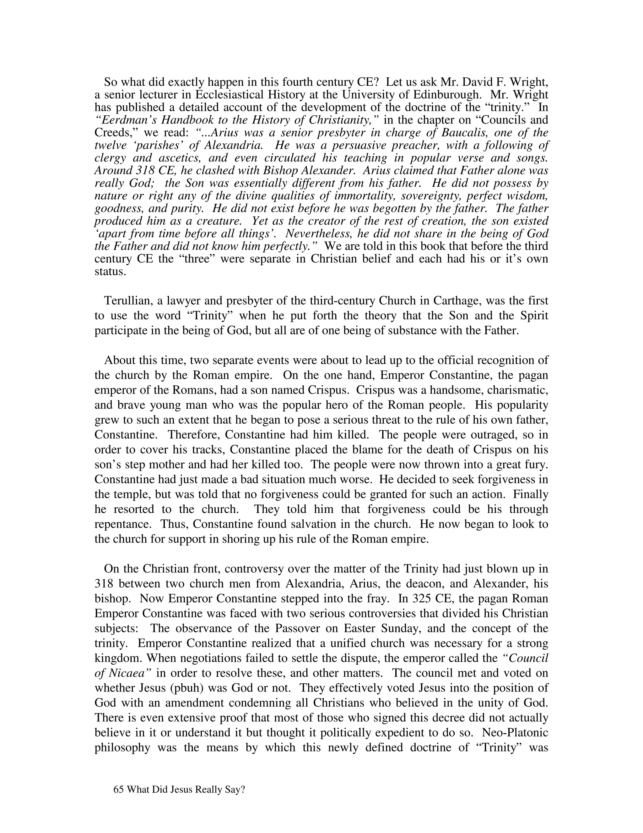 So what did exactly happen in this fourth century CE? Let us ask Mr. David F. Wright,
a senior lecturer in Ecclesiastical History at the University of Edinburough. Mr. Wright
has published a detailed account of the development of the doctrine of the “trinity.” In
“Eerdman’s Handbook to the History of Christianity,” in the chapter on “Councils and
Creeds,” we read: “...Arius was a senior presbyter in charge of Baucalis, one of the
twelve ‘parishes’ of Alexandria. He was a persuasive preacher, with a following of
clergy and ascetics, and even circulated his teaching in popular verse and songs.
Around 318 CE, he clashed with Bishop Alexander. Arius claimed that Father alone was
really God; the Son was essentially different from his father. He did not possess by
nature or right any of the divine qualities of immortality, sovereignty, perfect wisdom,
goodness, and purity. He did not exist before he was begotten by the father. The father
produced him as a creature. Yet as the creator of the rest of creation, the son existed
‘apart from time before all things’. Nevertheless, he did not share in the being of God
the Father and did not know him perfectly.” We are told in this book that before the third
century CE the “three” were separate in Christian belief and each had his or it’s own
status.

  Terullian, a lawyer and presbyter of the third-century Church in Carthage, was the first
to use the word “Trinity” when he put forth the theory that the Son and the Spirit
participate in the being of God, but all are of one being of substance with the Father.

  About this time, two separate events were about to lead up to the official recognition of
the church by the Roman empire. On the one hand, Emperor Constantine, the pagan
emperor of the Romans, had a son named Crispus. Crispus was a handsome, charismatic,
and brave young man who was the popular hero of the Roman people. His popularity
grew to such an extent that he began to pose a serious threat to the rule of his own father,
Constantine. Therefore, Constantine had him killed. The people were outraged, so in
order to cover his tracks, Constantine placed the blame for the death of Crispus on his
son’s step mother and had her killed too. The people were now thrown into a great fury.
Constantine had just made a bad situation much worse. He decided to seek forgiveness in
the temple, but was told that no forgiveness could be granted for such an action. Finally
he resorted to the church. They told him that forgiveness could be his through
repentance. Thus, Constantine found salvation in the church. He now began to look to
the church for support in shoring up his rule of the Roman empire.

   On the Christian front, controversy over the matter of the Trinity had just blown up in
318 between two church men from Alexandria, Arius, the deacon, and Alexander, his
bishop. Now Emperor Constantine stepped into the fray. In 325 CE, the pagan Roman
Emperor Constantine was faced with two serious controversies that divided his Christian
subjects: The observance of the Passover on Easter Sunday, and the concept of the
trinity. Emperor Constantine realized that a unified church was necessary for a strong
kingdom. When negotiations failed to settle the dispute, the emperor called the “Council
of Nicaea” in order to resolve these, and other matters. The council met and voted on
whether Jesus (pbuh) was God or not. They effectively voted Jesus into the position of
God with an amendment condemning all Christians who believed in the unity of God.
There is even extensive proof that most of those who signed this decree did not actually
believe in it or understand it but thought it politically expedient to do so. Neo-Platonic
philosophy was the means by which this newly defined doctrine of “Trinity” was


   65 What Did Jesus Really Say?
 