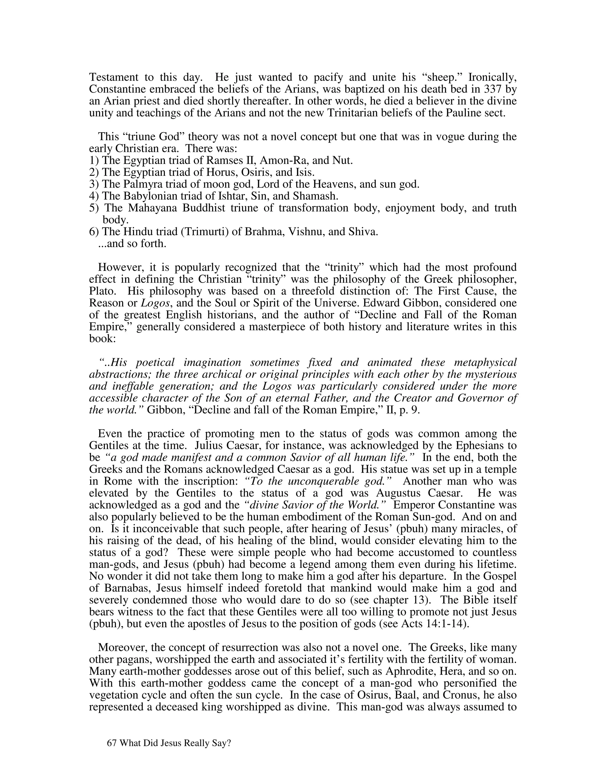 Testament to this day. He just wanted to pacify and unite his “sheep.” Ironically,
Constantine embraced the beliefs of the Arians, was baptized on his death bed in 337 by
an Arian priest and died shortly thereafter. In other words, he died a believer in the divine
unity and teachings of the Arians and not the new Trinitarian beliefs of the Pauline sect.
  This “triune God” theory was not a novel concept but one that was in vogue during the
early Christian era. There was:
1) The Egyptian triad of Ramses II, Amon-Ra, and Nut.
2) The Egyptian triad of Horus, Osiris, and Isis.
3) The Palmyra triad of moon god, Lord of the Heavens, and sun god.
4) The Babylonian triad of Ishtar, Sin, and Shamash.
5) The Mahayana Buddhist triune of transformation body, enjoyment body, and truth
    body.
6) The Hindu triad (Trimurti) of Brahma, Vishnu, and Shiva.
  ...and so forth.

  However, it is popularly recognized that the “trinity” which had the most profound
effect in defining the Christian “trinity” was the philosophy of the Greek philosopher,
Plato. His philosophy was based on a threefold distinction of: The First Cause, the
Reason or Logos, and the Soul or Spirit of the Universe. Edward Gibbon, considered one
of the greatest English historians, and the author of “Decline and Fall of the Roman
Empire,” generally considered a masterpiece of both history and literature writes in this
book:

  “..His poetical imagination sometimes fixed and animated these metaphysical
abstractions; the three archical or original principles with each other by the mysterious
and ineffable generation; and the Logos was particularly considered under the more
accessible character of the Son of an eternal Father, and the Creator and Governor of
the world.” Gibbon, “Decline and fall of the Roman Empire,” II, p. 9.

  Even the practice of promoting men to the status of gods was common among the
Gentiles at the time. Julius Caesar, for instance, was acknowledged by the Ephesians to
be “a god made manifest and a common Savior of all human life.” In the end, both the
Greeks and the Romans acknowledged Caesar as a god. His statue was set up in a temple
in Rome with the inscription: “To the unconquerable god.” Another man who was
elevated by the Gentiles to the status of a god was Augustus Caesar. He was
acknowledged as a god and the “divine Savior of the World.” Emperor Constantine was
also popularly believed to be the human embodiment of the Roman Sun-god. And on and
on. Is it inconceivable that such people, after hearing of Jesus’ (pbuh) many miracles, of
his raising of the dead, of his healing of the blind, would consider elevating him to the
status of a god? These were simple people who had become accustomed to countless
man-gods, and Jesus (pbuh) had become a legend among them even during his lifetime.
No wonder it did not take them long to make him a god after his departure. In the Gospel
of Barnabas, Jesus himself indeed foretold that mankind would make him a god and
severely condemned those who would dare to do so (see chapter 13). The Bible itself
bears witness to the fact that these Gentiles were all too willing to promote not just Jesus
(pbuh), but even the apostles of Jesus to the position of gods (see Acts 14:1-14).

  Moreover, the concept of resurrection was also not a novel one. The Greeks, like many
other pagans, worshipped the earth and associated it’s fertility with the fertility of woman.
Many earth-mother goddesses arose out of this belief, such as Aphrodite, Hera, and so on.
With this earth-mother goddess came the concept of a man-god who personified the
vegetation cycle and often the sun cycle. In the case of Osirus, Baal, and Cronus, he also
represented a deceased king worshipped as divine. This man-god was always assumed to


   67 What Did Jesus Really Say?
 
