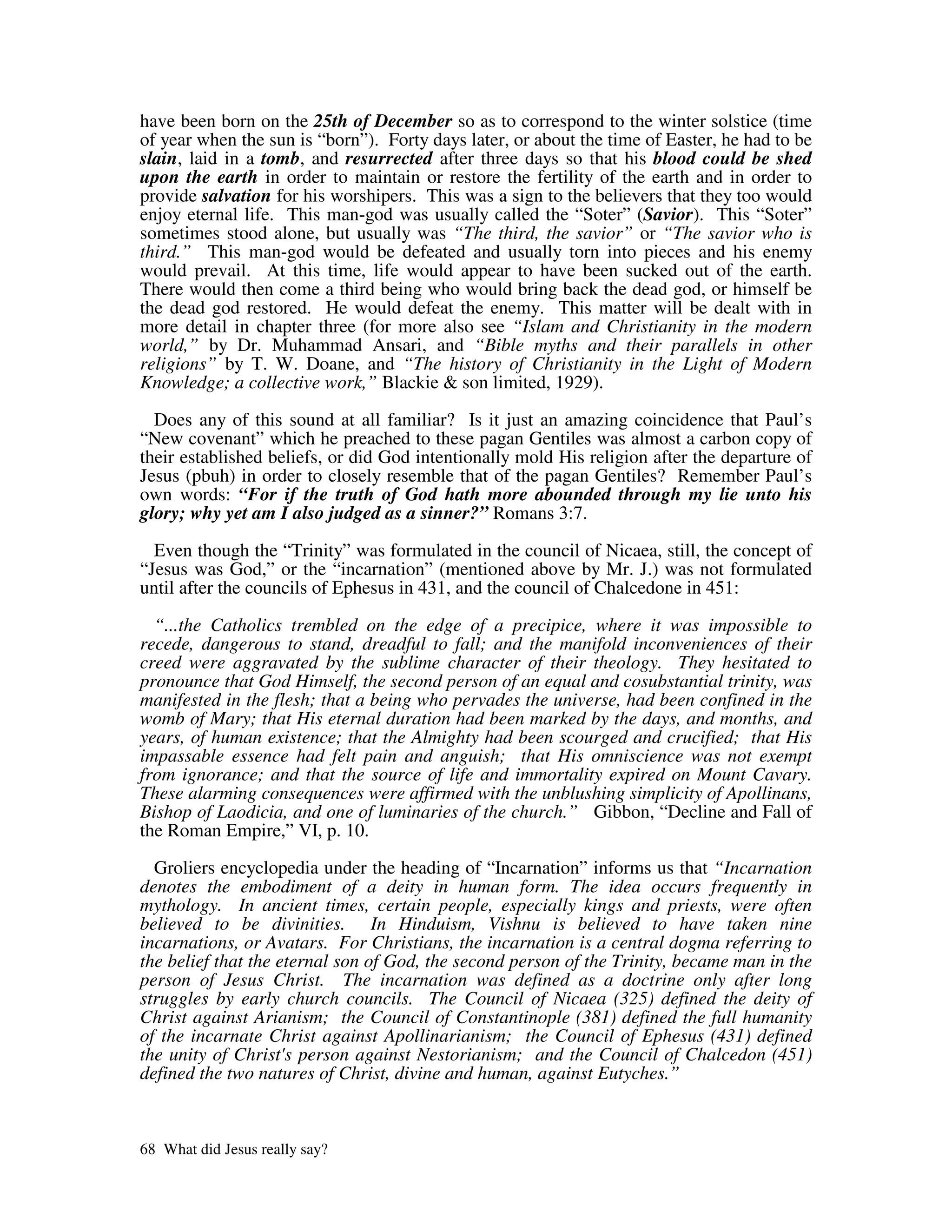 have been born on the 25th of December so as to correspond to the winter solstice (time
of year when the sun is “born”). Forty days later, or about the time of Easter, he had to be
slain, laid in a tomb, and resurrected after three days so that his blood could be shed
upon the earth in order to maintain or restore the fertility of the earth and in order to
provide salvation for his worshipers. This was a sign to the believers that they too would
enjoy eternal life. This man-god was usually called the “Soter” (Savior). This “Soter”
sometimes stood alone, but usually was “The third, the savior” or “The savior who is
third.” This man-god would be defeated and usually torn into pieces and his enemy
would prevail. At this time, life would appear to have been sucked out of the earth.
There would then come a third being who would bring back the dead god, or himself be
the dead god restored. He would defeat the enemy. This matter will be dealt with in
more detail in chapter three (for more also see “Islam and Christianity in the modern
world,” by Dr. Muhammad Ansari, and “Bible myths and their parallels in other
religions” by T. W. Doane, and “The history of Christianity in the Light of Modern
Knowledge; a collective work,” Blackie & son limited, 1929).

  Does any of this sound at all familiar? Is it just an amazing coincidence that Paul’s
“New covenant” which he preached to these pagan Gentiles was almost a carbon copy of
their established beliefs, or did God intentionally mold His religion after the departure of
Jesus (pbuh) in order to closely resemble that of the pagan Gentiles? Remember Paul’s
own words: “For if the truth of God hath more abounded through my lie unto his
glory; why yet am I also judged as a sinner?” Romans 3:7.

  Even though the “Trinity” was formulated in the council of Nicaea, still, the concept of
“Jesus was God,” or the “incarnation” (mentioned above by Mr. J.) was not formulated
until after the councils of Ephesus in 431, and the council of Chalcedone in 451:

  “...the Catholics trembled on the edge of a precipice, where it was impossible to
recede, dangerous to stand, dreadful to fall; and the manifold inconveniences of their
creed were aggravated by the sublime character of their theology. They hesitated to
pronounce that God Himself, the second person of an equal and cosubstantial trinity, was
manifested in the flesh; that a being who pervades the universe, had been confined in the
womb of Mary; that His eternal duration had been marked by the days, and months, and
years, of human existence; that the Almighty had been scourged and crucified; that His
impassable essence had felt pain and anguish; that His omniscience was not exempt
from ignorance; and that the source of life and immortality expired on Mount Cavary.
These alarming consequences were affirmed with the unblushing simplicity of Apollinans,
Bishop of Laodicia, and one of luminaries of the church.” Gibbon, “Decline and Fall of
the Roman Empire,” VI, p. 10.

  Groliers encyclopedia under the heading of “Incarnation” informs us that “Incarnation
denotes the embodiment of a deity in human form. The idea occurs frequently in
mythology. In ancient times, certain people, especially kings and priests, were often
believed to be divinities. In Hinduism, Vishnu is believed to have taken nine
incarnations, or Avatars. For Christians, the incarnation is a central dogma referring to
the belief that the eternal son of God, the second person of the Trinity, became man in the
person of Jesus Christ. The incarnation was defined as a doctrine only after long
struggles by early church councils. The Council of Nicaea (325) defined the deity of
Christ against Arianism; the Council of Constantinople (381) defined the full humanity
of the incarnate Christ against Apollinarianism; the Council of Ephesus (431) defined
the unity of Christ' person against Nestorianism; and the Council of Chalcedon (451)
                     s
defined the two natures of Christ, divine and human, against Eutyches.”



68 What did Jesus really say?
 