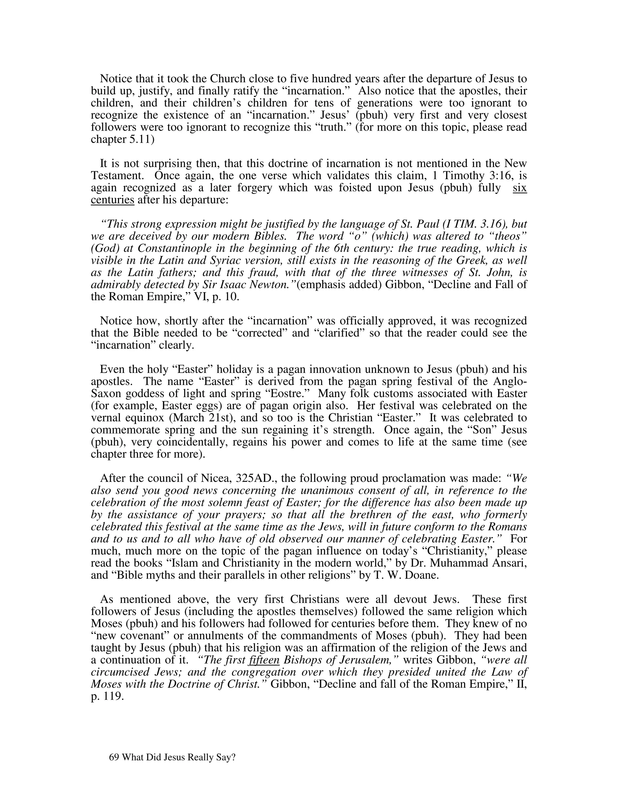 Notice that it took the Church close to five hundred years after the departure of Jesus to
build up, justify, and finally ratify the “incarnation.” Also notice that the apostles, their
children, and their children’s children for tens of generations were too ignorant to
recognize the existence of an “incarnation.” Jesus’ (pbuh) very first and very closest
followers were too ignorant to recognize this “truth.” (for more on this topic, please read
chapter 5.11)

  It is not surprising then, that this doctrine of incarnation is not mentioned in the New
Testament. Once again, the one verse which validates this claim, 1 Timothy 3:16, is
again recognized as a later forgery which was foisted upon Jesus (pbuh) fully six
centuries after his departure:

  “This strong expression might be justified by the language of St. Paul (I TIM. 3.16), but
we are deceived by our modern Bibles. The word “o” (which) was altered to “theos”
(God) at Constantinople in the beginning of the 6th century: the true reading, which is
visible in the Latin and Syriac version, still exists in the reasoning of the Greek, as well
as the Latin fathers; and this fraud, with that of the three witnesses of St. John, is
admirably detected by Sir Isaac Newton.”(emphasis added) Gibbon, “Decline and Fall of
the Roman Empire,” VI, p. 10.

  Notice how, shortly after the “incarnation” was officially approved, it was recognized
that the Bible needed to be “corrected” and “clarified” so that the reader could see the
“incarnation” clearly.

  Even the holy “Easter” holiday is a pagan innovation unknown to Jesus (pbuh) and his
apostles. The name “Easter” is derived from the pagan spring festival of the Anglo-
Saxon goddess of light and spring “Eostre.” Many folk customs associated with Easter
(for example, Easter eggs) are of pagan origin also. Her festival was celebrated on the
vernal equinox (March 21st), and so too is the Christian “Easter.” It was celebrated to
commemorate spring and the sun regaining it’s strength. Once again, the “Son” Jesus
(pbuh), very coincidentally, regains his power and comes to life at the same time (see
chapter three for more).

  After the council of Nicea, 325AD., the following proud proclamation was made: “We
also send you good news concerning the unanimous consent of all, in reference to the
celebration of the most solemn feast of Easter; for the difference has also been made up
by the assistance of your prayers; so that all the brethren of the east, who formerly
celebrated this festival at the same time as the Jews, will in future conform to the Romans
and to us and to all who have of old observed our manner of celebrating Easter.” For
much, much more on the topic of the pagan influence on today’s “Christianity,” please
read the books “Islam and Christianity in the modern world,” by Dr. Muhammad Ansari,
and “Bible myths and their parallels in other religions” by T. W. Doane.

  As mentioned above, the very first Christians were all devout Jews. These first
followers of Jesus (including the apostles themselves) followed the same religion which
Moses (pbuh) and his followers had followed for centuries before them. They knew of no
“new covenant” or annulments of the commandments of Moses (pbuh). They had been
taught by Jesus (pbuh) that his religion was an affirmation of the religion of the Jews and
a continuation of it. “The first fifteen Bishops of Jerusalem,” writes Gibbon, “were all
circumcised Jews; and the congregation over which they presided united the Law of
Moses with the Doctrine of Christ.” Gibbon, “Decline and fall of the Roman Empire,” II,
p. 119.




   69 What Did Jesus Really Say?
 