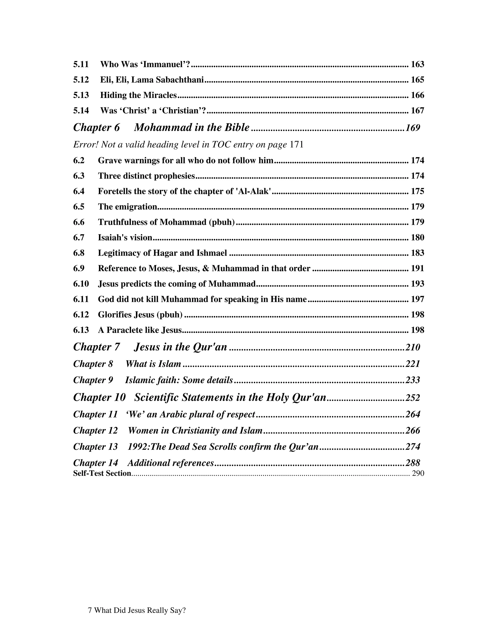 5.11        Who Was ‘Immanuel’?................................................................................................. 163
5.12        Eli, Eli, Lama Sabachthani........................................................................................... 165
5.13        Hiding the Miracles....................................................................................................... 166
5.14        Was ‘Christ’ a ‘Christian’?.......................................................................................... 167
Chapter 6                  Mohammad in the Bible ...............................................................169
Error! Not a valid heading level in TOC entry on page 171
6.2        Grave warnings for all who do not follow him............................................................ 174
6.3        Three distinct prophesies............................................................................................... 174
6.4        Foretells the story of the chapter of '
                                                 Al-Alak'
                                                        ............................................................. 175
6.5        The emigration................................................................................................................ 179
6.6        Truthfulness of Mohammad (pbuh) ............................................................................. 179
6.7        Isaiah' vision.................................................................................................................. 180
                 s
6.8        Legitimacy of Hagar and Ishmael ................................................................................ 183
6.9        Reference to Moses, Jesus, & Muhammad in that order ........................................... 191
6.10       Jesus predicts the coming of Muhammad.................................................................... 193
6.11       God did not kill Muhammad for speaking in His name ............................................. 197
6.12       Glorifies Jesus (pbuh) .................................................................................................... 198
6.13       A Paraclete like Jesus..................................................................................................... 198
Chapter 7                  Jesus in the Qur'an ........................................................................210
Chapter 8              What is Islam ...........................................................................................221
Chapter 9              Islamic faith: Some details ......................................................................233
Chapter 10 Scientific Statements in the Holy Qur'an ................................252
Chapter 11 ‘We’ an Arabic plural of respect .............................................................264
Chapter 12              Women in Christianity and Islam..........................................................266
Chapter 13              1992:The Dead Sea Scrolls confirm the Qur’an...................................274
Chapter 14              Additional references..............................................................................288
Self-Test Section........................................................................................................................................ 290




      7 What Did Jesus Really Say?
 