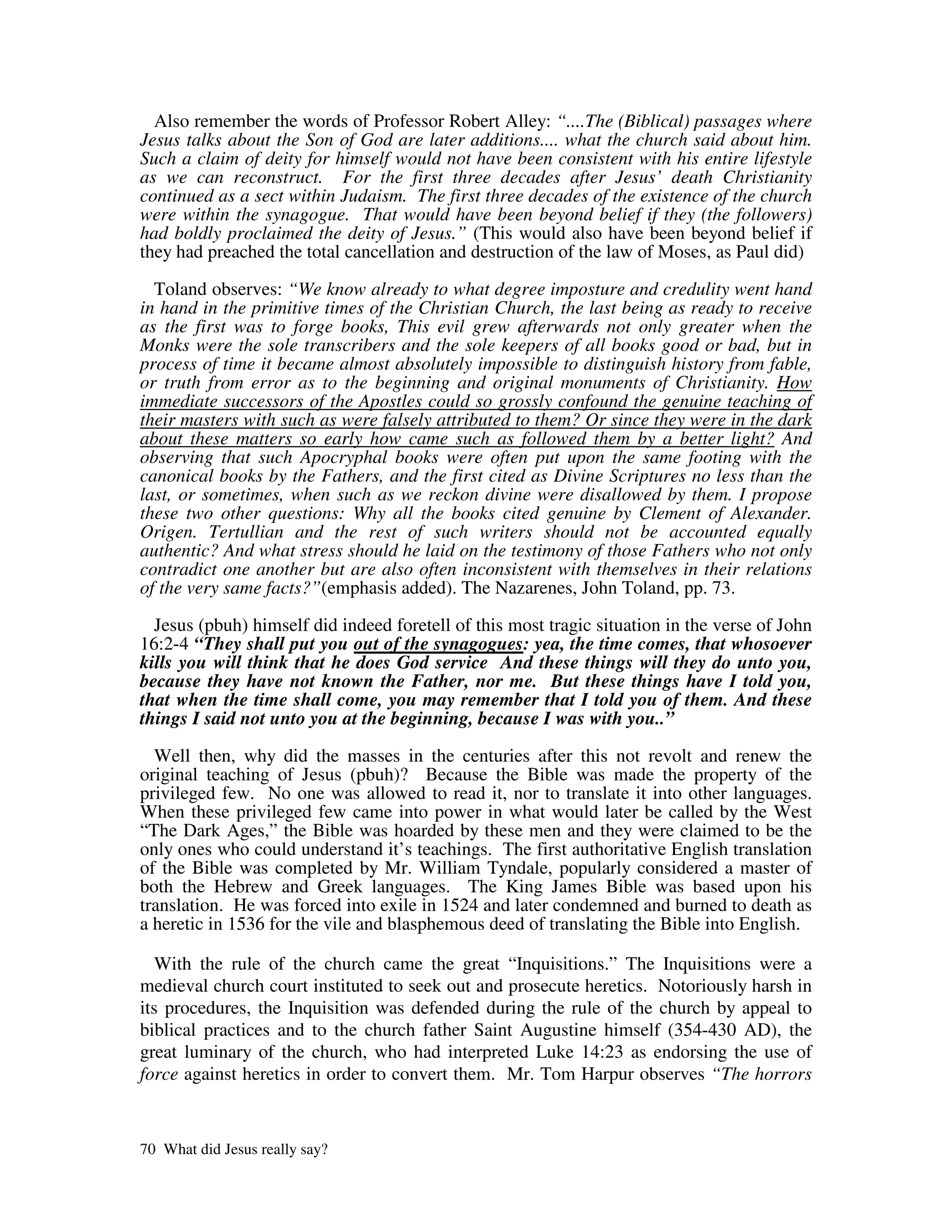 Also remember the words of Professor Robert Alley: “....The (Biblical) passages where
Jesus talks about the Son of God are later additions.... what the church said about him.
Such a claim of deity for himself would not have been consistent with his entire lifestyle
as we can reconstruct. For the first three decades after Jesus’ death Christianity
continued as a sect within Judaism. The first three decades of the existence of the church
were within the synagogue. That would have been beyond belief if they (the followers)
had boldly proclaimed the deity of Jesus.” (This would also have been beyond belief if
they had preached the total cancellation and destruction of the law of Moses, as Paul did)

  Toland observes: “We know already to what degree imposture and credulity went hand
in hand in the primitive times of the Christian Church, the last being as ready to receive
as the first was to forge books, This evil grew afterwards not only greater when the
Monks were the sole transcribers and the sole keepers of all books good or bad, but in
process of time it became almost absolutely impossible to distinguish history from fable,
or truth from error as to the beginning and original monuments of Christianity. How
immediate successors of the Apostles could so grossly confound the genuine teaching of
their masters with such as were falsely attributed to them? Or since they were in the dark
about these matters so early how came such as followed them by a better light? And
observing that such Apocryphal books were often put upon the same footing with the
canonical books by the Fathers, and the first cited as Divine Scriptures no less than the
last, or sometimes, when such as we reckon divine were disallowed by them. I propose
these two other questions: Why all the books cited genuine by Clement of Alexander.
Origen. Tertullian and the rest of such writers should not be accounted equally
authentic? And what stress should he laid on the testimony of those Fathers who not only
contradict one another but are also often inconsistent with themselves in their relations
of the very same facts?”(emphasis added). The Nazarenes, John Toland, pp. 73.

  Jesus (pbuh) himself did indeed foretell of this most tragic situation in the verse of John
16:2-4 “They shall put you out of the synagogues: yea, the time comes, that whosoever
kills you will think that he does God service And these things will they do unto you,
because they have not known the Father, nor me. But these things have I told you,
that when the time shall come, you may remember that I told you of them. And these
things I said not unto you at the beginning, because I was with you..”

  Well then, why did the masses in the centuries after this not revolt and renew the
original teaching of Jesus (pbuh)? Because the Bible was made the property of the
privileged few. No one was allowed to read it, nor to translate it into other languages.
When these privileged few came into power in what would later be called by the West
“The Dark Ages,” the Bible was hoarded by these men and they were claimed to be the
only ones who could understand it’s teachings. The first authoritative English translation
of the Bible was completed by Mr. William Tyndale, popularly considered a master of
both the Hebrew and Greek languages. The King James Bible was based upon his
translation. He was forced into exile in 1524 and later condemned and burned to death as
a heretic in 1536 for the vile and blasphemous deed of translating the Bible into English.

  With the rule of the church came the great “Inquisitions.” The Inquisitions were a
medieval church court instituted to seek out and prosecute heretics. Notoriously harsh in
its procedures, the Inquisition was defended during the rule of the church by appeal to
biblical practices and to the church father Saint Augustine himself (354-430 AD), the
great luminary of the church, who had interpreted Luke 14:23 as endorsing the use of
force against heretics in order to convert them. Mr. Tom Harpur observes “The horrors


70 What did Jesus really say?
 