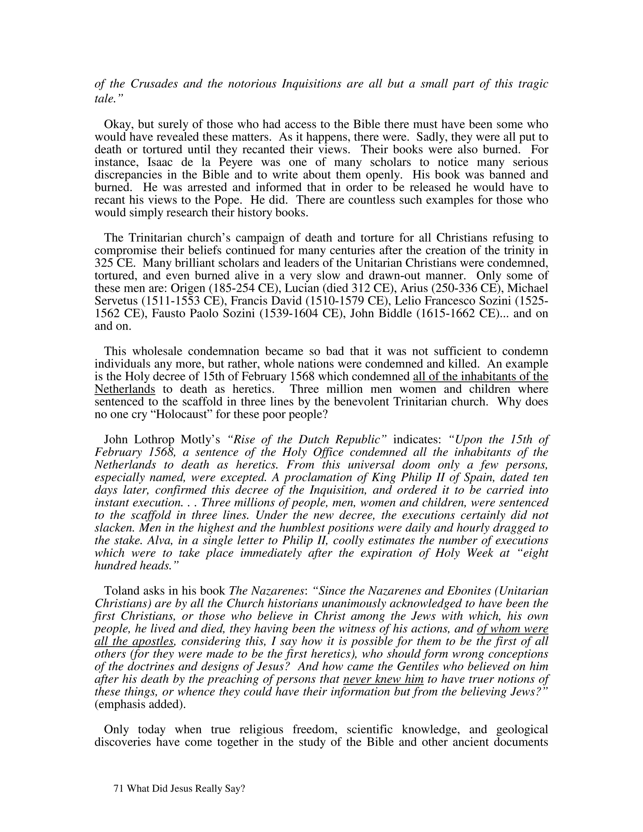 of the Crusades and the notorious Inquisitions are all but a small part of this tragic
tale.”

  Okay, but surely of those who had access to the Bible there must have been some who
would have revealed these matters. As it happens, there were. Sadly, they were all put to
death or tortured until they recanted their views. Their books were also burned. For
instance, Isaac de la Peyere was one of many scholars to notice many serious
discrepancies in the Bible and to write about them openly. His book was banned and
burned. He was arrested and informed that in order to be released he would have to
recant his views to the Pope. He did. There are countless such examples for those who
would simply research their history books.

  The Trinitarian church’s campaign of death and torture for all Christians refusing to
compromise their beliefs continued for many centuries after the creation of the trinity in
325 CE. Many brilliant scholars and leaders of the Unitarian Christians were condemned,
tortured, and even burned alive in a very slow and drawn-out manner. Only some of
these men are: Origen (185-254 CE), Lucian (died 312 CE), Arius (250-336 CE), Michael
Servetus (1511-1553 CE), Francis David (1510-1579 CE), Lelio Francesco Sozini (1525-
1562 CE), Fausto Paolo Sozini (1539-1604 CE), John Biddle (1615-1662 CE)... and on
and on.

  This wholesale condemnation became so bad that it was not sufficient to condemn
individuals any more, but rather, whole nations were condemned and killed. An example
is the Holy decree of 15th of February 1568 which condemned all of the inhabitants of the
Netherlands to death as heretics. Three million men women and children where
sentenced to the scaffold in three lines by the benevolent Trinitarian church. Why does
no one cry “Holocaust” for these poor people?

  John Lothrop Motly’s “Rise of the Dutch Republic” indicates: “Upon the 15th of
February 1568, a sentence of the Holy Office condemned all the inhabitants of the
Netherlands to death as heretics. From this universal doom only a few persons,
especially named, were excepted. A proclamation of King Philip II of Spain, dated ten
days later, confirmed this decree of the Inquisition, and ordered it to be carried into
instant execution. . . Three millions of people, men, women and children, were sentenced
to the scaffold in three lines. Under the new decree, the executions certainly did not
slacken. Men in the highest and the humblest positions were daily and hourly dragged to
the stake. Alva, in a single letter to Philip II, coolly estimates the number of executions
which were to take place immediately after the expiration of Holy Week at “eight
hundred heads.”

  Toland asks in his book The Nazarenes: “Since the Nazarenes and Ebonites (Unitarian
Christians) are by all the Church historians unanimously acknowledged to have been the
first Christians, or those who believe in Christ among the Jews with which, his own
people, he lived and died, they having been the witness of his actions, and of whom were
all the apostles, considering this, I say how it is possible for them to be the first of all
others (for they were made to be the first heretics), who should form wrong conceptions
of the doctrines and designs of Jesus? And how came the Gentiles who believed on him
after his death by the preaching of persons that never knew him to have truer notions of
these things, or whence they could have their information but from the believing Jews?”
(emphasis added).

  Only today when true religious freedom, scientific knowledge, and geological
discoveries have come together in the study of the Bible and other ancient documents


   71 What Did Jesus Really Say?
 