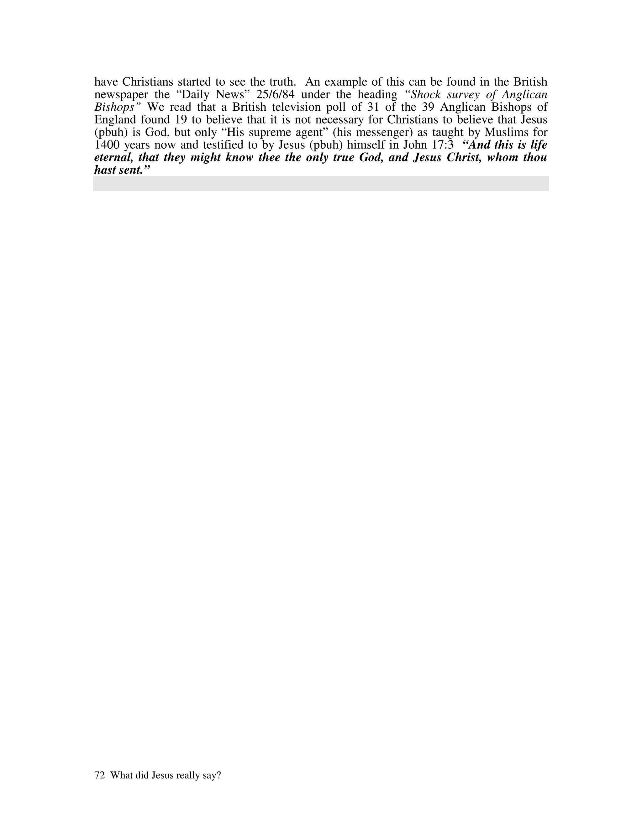 have Christians started to see the truth. An example of this can be found in the British
newspaper the “Daily News” 25/6/84 under the heading “Shock survey of Anglican
Bishops” We read that a British television poll of 31 of the 39 Anglican Bishops of
England found 19 to believe that it is not necessary for Christians to believe that Jesus
(pbuh) is God, but only “His supreme agent” (his messenger) as taught by Muslims for
1400 years now and testified to by Jesus (pbuh) himself in John 17:3 “And this is life
eternal, that they might know thee the only true God, and Jesus Christ, whom thou
hast sent.”




72 What did Jesus really say?
 