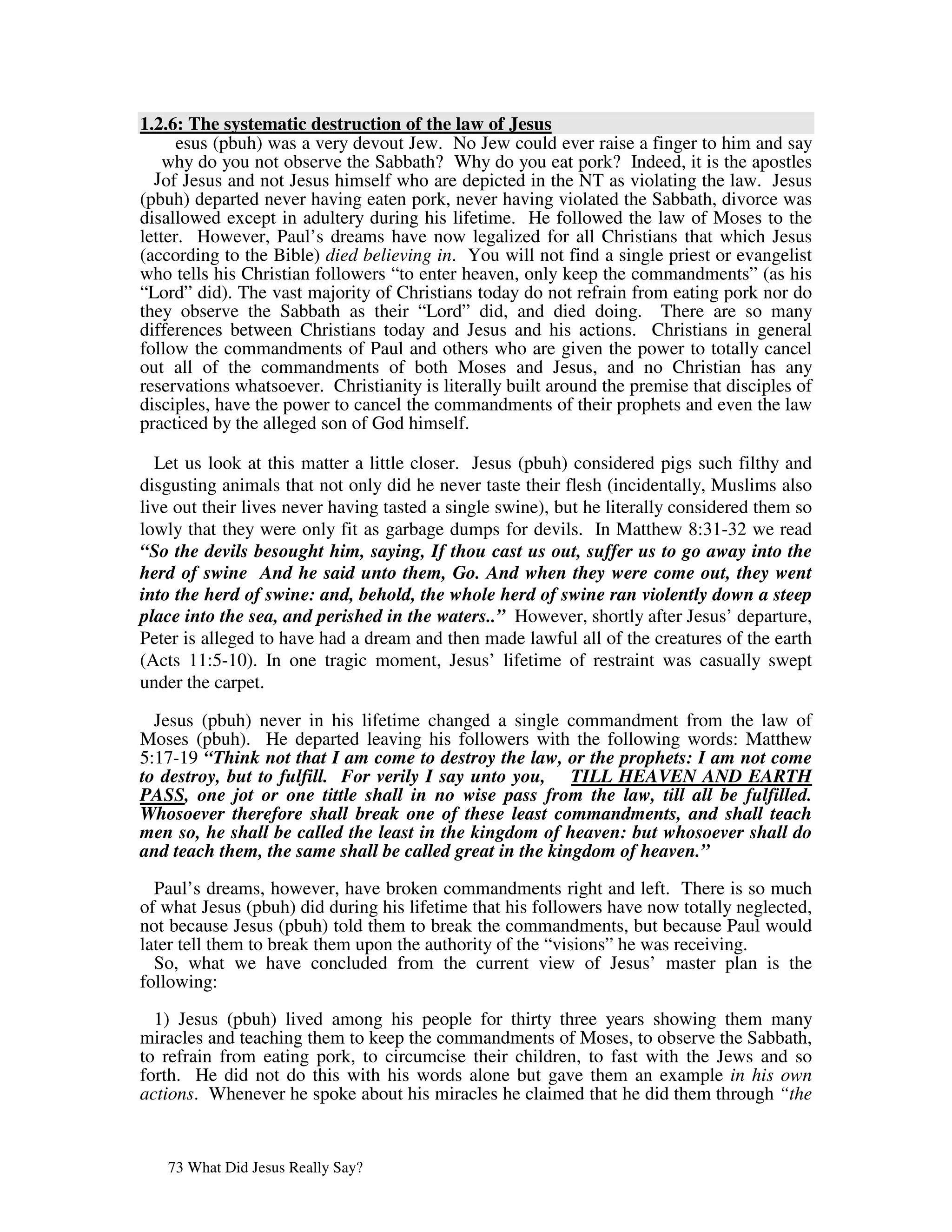 1.2.6: The systematic destruction of the law of Jesus
      esus (pbuh) was a very devout Jew. No Jew could ever raise a finger to him and say
    why do you not observe the Sabbath? Why do you eat pork? Indeed, it is the apostles
  Jof Jesus and not Jesus himself who are depicted in the NT as violating the law. Jesus
(pbuh) departed never having eaten pork, never having violated the Sabbath, divorce was
disallowed except in adultery during his lifetime. He followed the law of Moses to the
letter. However, Paul’s dreams have now legalized for all Christians that which Jesus
(according to the Bible) died believing in. You will not find a single priest or evangelist
who tells his Christian followers “to enter heaven, only keep the commandments” (as his
“Lord” did). The vast majority of Christians today do not refrain from eating pork nor do
they observe the Sabbath as their “Lord” did, and died doing. There are so many
differences between Christians today and Jesus and his actions. Christians in general
follow the commandments of Paul and others who are given the power to totally cancel
out all of the commandments of both Moses and Jesus, and no Christian has any
reservations whatsoever. Christianity is literally built around the premise that disciples of
disciples, have the power to cancel the commandments of their prophets and even the law
practiced by the alleged son of God himself.

  Let us look at this matter a little closer. Jesus (pbuh) considered pigs such filthy and
disgusting animals that not only did he never taste their flesh (incidentally, Muslims also
live out their lives never having tasted a single swine), but he literally considered them so
lowly that they were only fit as garbage dumps for devils. In Matthew 8:31-32 we read
“So the devils besought him, saying, If thou cast us out, suffer us to go away into the
herd of swine And he said unto them, Go. And when they were come out, they went
into the herd of swine: and, behold, the whole herd of swine ran violently down a steep
place into the sea, and perished in the waters..” However, shortly after Jesus’ departure,
Peter is alleged to have had a dream and then made lawful all of the creatures of the earth
(Acts 11:5-10). In one tragic moment, Jesus’ lifetime of restraint was casually swept
under the carpet.

  Jesus (pbuh) never in his lifetime changed a single commandment from the law of
Moses (pbuh). He departed leaving his followers with the following words: Matthew
5:17-19 “Think not that I am come to destroy the law, or the prophets: I am not come
to destroy, but to fulfill. For verily I say unto you, TILL HEAVEN AND EARTH
PASS, one jot or one tittle shall in no wise pass from the law, till all be fulfilled.
Whosoever therefore shall break one of these least commandments, and shall teach
men so, he shall be called the least in the kingdom of heaven: but whosoever shall do
and teach them, the same shall be called great in the kingdom of heaven.”

  Paul’s dreams, however, have broken commandments right and left. There is so much
of what Jesus (pbuh) did during his lifetime that his followers have now totally neglected,
not because Jesus (pbuh) told them to break the commandments, but because Paul would
later tell them to break them upon the authority of the “visions” he was receiving.
  So, what we have concluded from the current view of Jesus’ master plan is the
following:

  1) Jesus (pbuh) lived among his people for thirty three years showing them many
miracles and teaching them to keep the commandments of Moses, to observe the Sabbath,
to refrain from eating pork, to circumcise their children, to fast with the Jews and so
forth. He did not do this with his words alone but gave them an example in his own
actions. Whenever he spoke about his miracles he claimed that he did them through “the


   73 What Did Jesus Really Say?
 