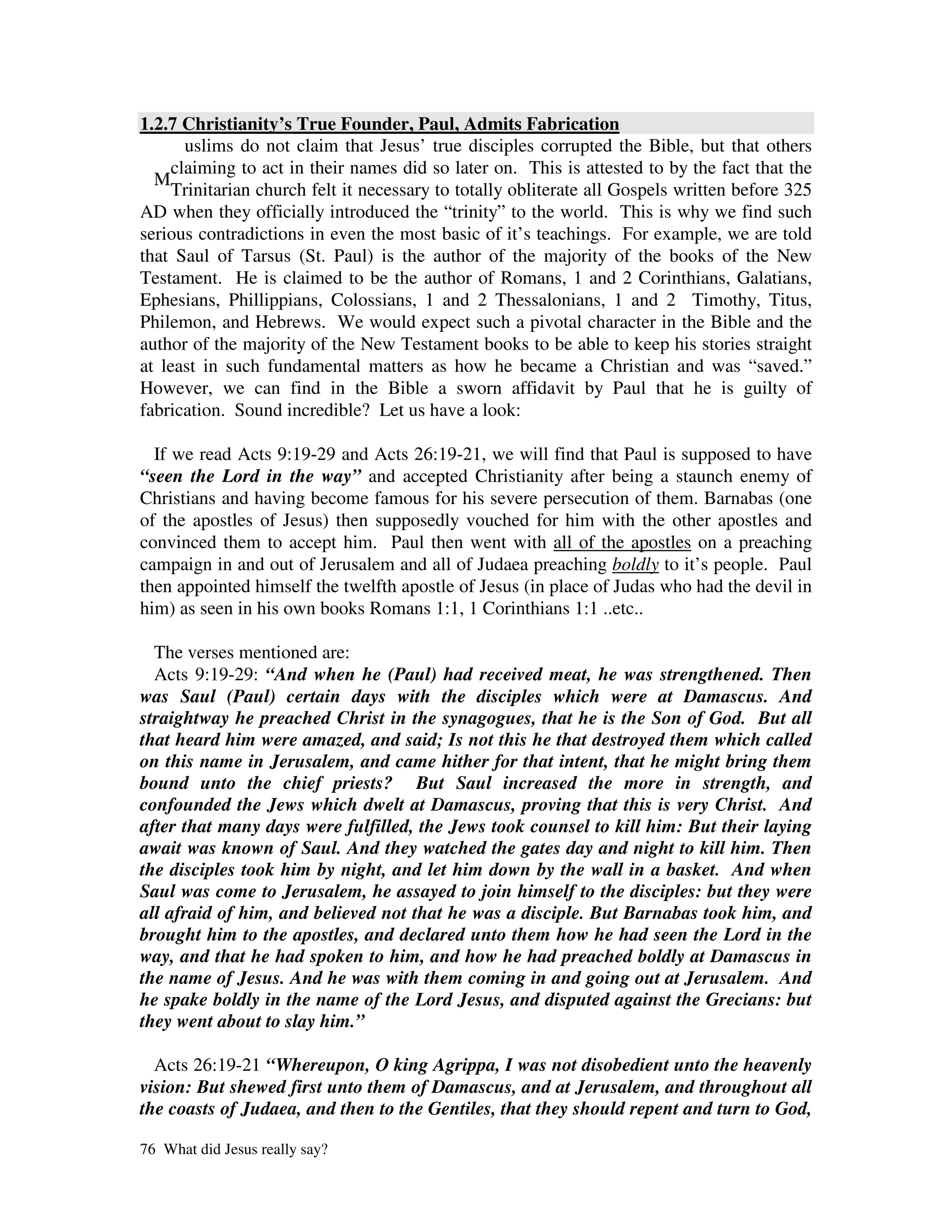 1.2.7 Christianity’s True Founder, Paul, Admits Fabrication
       uslims do not claim that Jesus’ true disciples corrupted the Bible, but that others
     claiming to act in their names did so later on. This is attested to by the fact that the
  M
     Trinitarian church felt it necessary to totally obliterate all Gospels written before 325
AD when they officially introduced the “trinity” to the world. This is why we find such
serious contradictions in even the most basic of it’s teachings. For example, we are told
that Saul of Tarsus (St. Paul) is the author of the majority of the books of the New
Testament. He is claimed to be the author of Romans, 1 and 2 Corinthians, Galatians,
Ephesians, Phillippians, Colossians, 1 and 2 Thessalonians, 1 and 2 Timothy, Titus,
Philemon, and Hebrews. We would expect such a pivotal character in the Bible and the
author of the majority of the New Testament books to be able to keep his stories straight
at least in such fundamental matters as how he became a Christian and was “saved.”
However, we can find in the Bible a sworn affidavit by Paul that he is guilty of
fabrication. Sound incredible? Let us have a look:

  If we read Acts 9:19-29 and Acts 26:19-21, we will find that Paul is supposed to have
“seen the Lord in the way” and accepted Christianity after being a staunch enemy of
Christians and having become famous for his severe persecution of them. Barnabas (one
of the apostles of Jesus) then supposedly vouched for him with the other apostles and
convinced them to accept him. Paul then went with all of the apostles on a preaching
campaign in and out of Jerusalem and all of Judaea preaching boldly to it’s people. Paul
then appointed himself the twelfth apostle of Jesus (in place of Judas who had the devil in
him) as seen in his own books Romans 1:1, 1 Corinthians 1:1 ..etc..

  The verses mentioned are:
  Acts 9:19-29: “And when he (Paul) had received meat, he was strengthened. Then
was Saul (Paul) certain days with the disciples which were at Damascus. And
straightway he preached Christ in the synagogues, that he is the Son of God. But all
that heard him were amazed, and said; Is not this he that destroyed them which called
on this name in Jerusalem, and came hither for that intent, that he might bring them
bound unto the chief priests? But Saul increased the more in strength, and
confounded the Jews which dwelt at Damascus, proving that this is very Christ. And
after that many days were fulfilled, the Jews took counsel to kill him: But their laying
await was known of Saul. And they watched the gates day and night to kill him. Then
the disciples took him by night, and let him down by the wall in a basket. And when
Saul was come to Jerusalem, he assayed to join himself to the disciples: but they were
all afraid of him, and believed not that he was a disciple. But Barnabas took him, and
brought him to the apostles, and declared unto them how he had seen the Lord in the
way, and that he had spoken to him, and how he had preached boldly at Damascus in
the name of Jesus. And he was with them coming in and going out at Jerusalem. And
he spake boldly in the name of the Lord Jesus, and disputed against the Grecians: but
they went about to slay him.”

  Acts 26:19-21 “Whereupon, O king Agrippa, I was not disobedient unto the heavenly
vision: But shewed first unto them of Damascus, and at Jerusalem, and throughout all
the coasts of Judaea, and then to the Gentiles, that they should repent and turn to God,

76 What did Jesus really say?
 