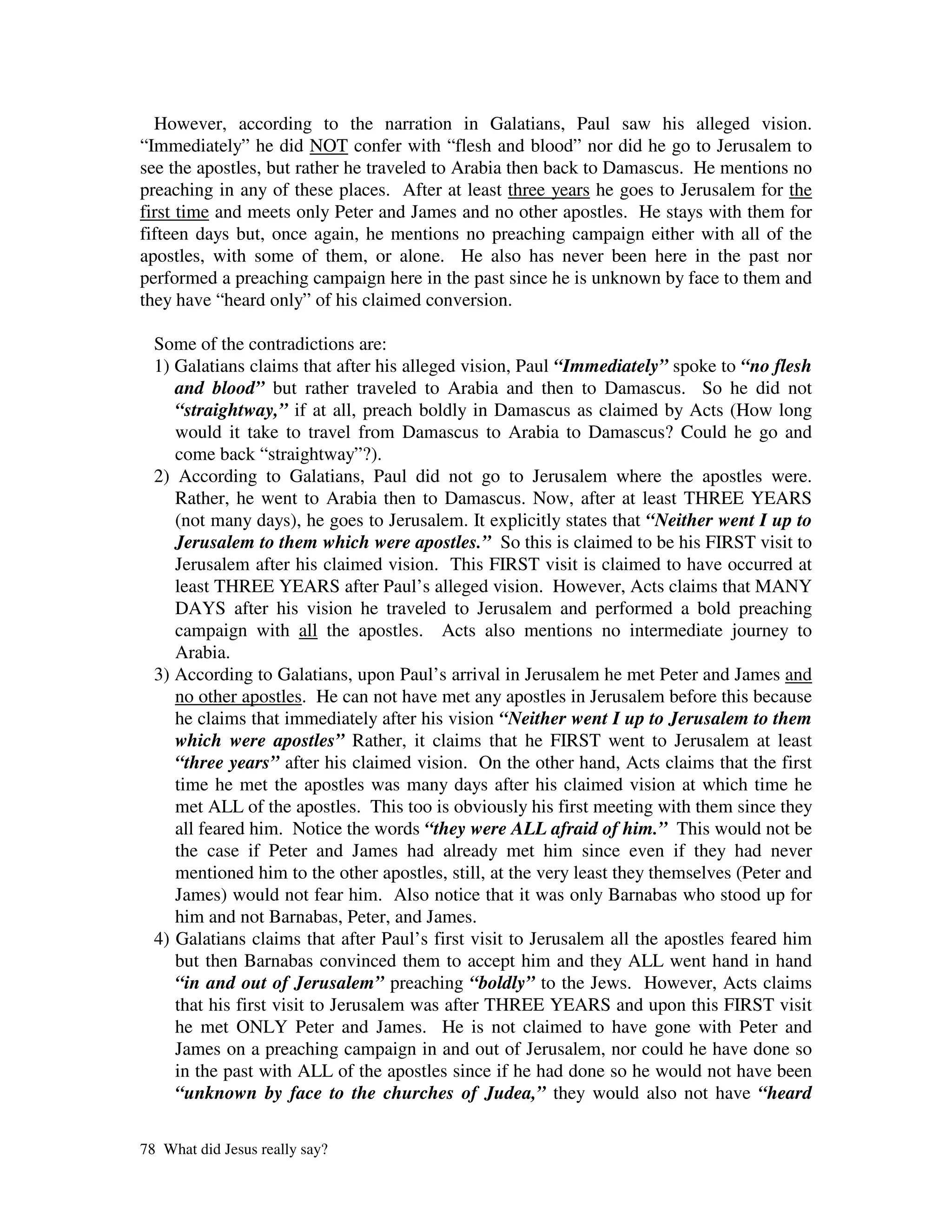 However, according to the narration in Galatians, Paul saw his alleged vision.
“Immediately” he did NOT confer with “flesh and blood” nor did he go to Jerusalem to
see the apostles, but rather he traveled to Arabia then back to Damascus. He mentions no
preaching in any of these places. After at least three years he goes to Jerusalem for the
first time and meets only Peter and James and no other apostles. He stays with them for
fifteen days but, once again, he mentions no preaching campaign either with all of the
apostles, with some of them, or alone. He also has never been here in the past nor
performed a preaching campaign here in the past since he is unknown by face to them and
they have “heard only” of his claimed conversion.

  Some of the contradictions are:
  1) Galatians claims that after his alleged vision, Paul “Immediately” spoke to “no flesh
     and blood” but rather traveled to Arabia and then to Damascus. So he did not
     “straightway,” if at all, preach boldly in Damascus as claimed by Acts (How long
     would it take to travel from Damascus to Arabia to Damascus? Could he go and
     come back “straightway”?).
  2) According to Galatians, Paul did not go to Jerusalem where the apostles were.
     Rather, he went to Arabia then to Damascus. Now, after at least THREE YEARS
     (not many days), he goes to Jerusalem. It explicitly states that “Neither went I up to
     Jerusalem to them which were apostles.” So this is claimed to be his FIRST visit to
     Jerusalem after his claimed vision. This FIRST visit is claimed to have occurred at
     least THREE YEARS after Paul’s alleged vision. However, Acts claims that MANY
     DAYS after his vision he traveled to Jerusalem and performed a bold preaching
     campaign with all the apostles. Acts also mentions no intermediate journey to
     Arabia.
  3) According to Galatians, upon Paul’s arrival in Jerusalem he met Peter and James and
     no other apostles. He can not have met any apostles in Jerusalem before this because
     he claims that immediately after his vision “Neither went I up to Jerusalem to them
     which were apostles” Rather, it claims that he FIRST went to Jerusalem at least
     “three years” after his claimed vision. On the other hand, Acts claims that the first
     time he met the apostles was many days after his claimed vision at which time he
     met ALL of the apostles. This too is obviously his first meeting with them since they
     all feared him. Notice the words “they were ALL afraid of him.” This would not be
     the case if Peter and James had already met him since even if they had never
     mentioned him to the other apostles, still, at the very least they themselves (Peter and
     James) would not fear him. Also notice that it was only Barnabas who stood up for
     him and not Barnabas, Peter, and James.
  4) Galatians claims that after Paul’s first visit to Jerusalem all the apostles feared him
     but then Barnabas convinced them to accept him and they ALL went hand in hand
     “in and out of Jerusalem” preaching “boldly” to the Jews. However, Acts claims
     that his first visit to Jerusalem was after THREE YEARS and upon this FIRST visit
     he met ONLY Peter and James. He is not claimed to have gone with Peter and
     James on a preaching campaign in and out of Jerusalem, nor could he have done so
     in the past with ALL of the apostles since if he had done so he would not have been
     “unknown by face to the churches of Judea,” they would also not have “heard

78 What did Jesus really say?
 