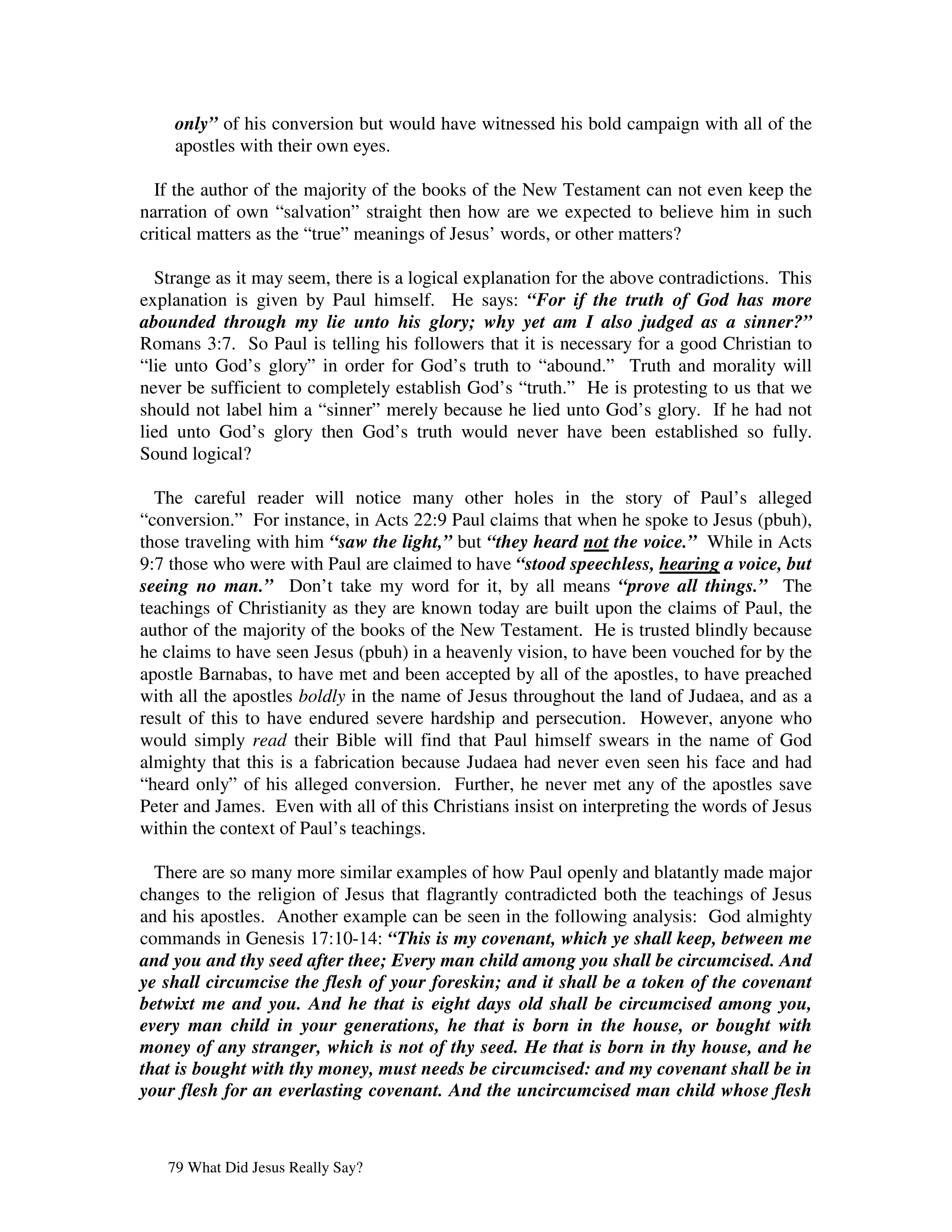 only” of his conversion but would have witnessed his bold campaign with all of the
    apostles with their own eyes.

  If the author of the majority of the books of the New Testament can not even keep the
narration of own “salvation” straight then how are we expected to believe him in such
critical matters as the “true” meanings of Jesus’ words, or other matters?

  Strange as it may seem, there is a logical explanation for the above contradictions. This
explanation is given by Paul himself. He says: “For if the truth of God has more
abounded through my lie unto his glory; why yet am I also judged as a sinner?”
Romans 3:7. So Paul is telling his followers that it is necessary for a good Christian to
“lie unto God’s glory” in order for God’s truth to “abound.” Truth and morality will
never be sufficient to completely establish God’s “truth.” He is protesting to us that we
should not label him a “sinner” merely because he lied unto God’s glory. If he had not
lied unto God’s glory then God’s truth would never have been established so fully.
Sound logical?

  The careful reader will notice many other holes in the story of Paul’s alleged
“conversion.” For instance, in Acts 22:9 Paul claims that when he spoke to Jesus (pbuh),
those traveling with him “saw the light,” but “they heard not the voice.” While in Acts
9:7 those who were with Paul are claimed to have “stood speechless, hearing a voice, but
seeing no man.” Don’t take my word for it, by all means “prove all things.” The
teachings of Christianity as they are known today are built upon the claims of Paul, the
author of the majority of the books of the New Testament. He is trusted blindly because
he claims to have seen Jesus (pbuh) in a heavenly vision, to have been vouched for by the
apostle Barnabas, to have met and been accepted by all of the apostles, to have preached
with all the apostles boldly in the name of Jesus throughout the land of Judaea, and as a
result of this to have endured severe hardship and persecution. However, anyone who
would simply read their Bible will find that Paul himself swears in the name of God
almighty that this is a fabrication because Judaea had never even seen his face and had
“heard only” of his alleged conversion. Further, he never met any of the apostles save
Peter and James. Even with all of this Christians insist on interpreting the words of Jesus
within the context of Paul’s teachings.

  There are so many more similar examples of how Paul openly and blatantly made major
changes to the religion of Jesus that flagrantly contradicted both the teachings of Jesus
and his apostles. Another example can be seen in the following analysis: God almighty
commands in Genesis 17:10-14: “This is my covenant, which ye shall keep, between me
and you and thy seed after thee; Every man child among you shall be circumcised. And
ye shall circumcise the flesh of your foreskin; and it shall be a token of the covenant
betwixt me and you. And he that is eight days old shall be circumcised among you,
every man child in your generations, he that is born in the house, or bought with
money of any stranger, which is not of thy seed. He that is born in thy house, and he
that is bought with thy money, must needs be circumcised: and my covenant shall be in
your flesh for an everlasting covenant. And the uncircumcised man child whose flesh



   79 What Did Jesus Really Say?
 