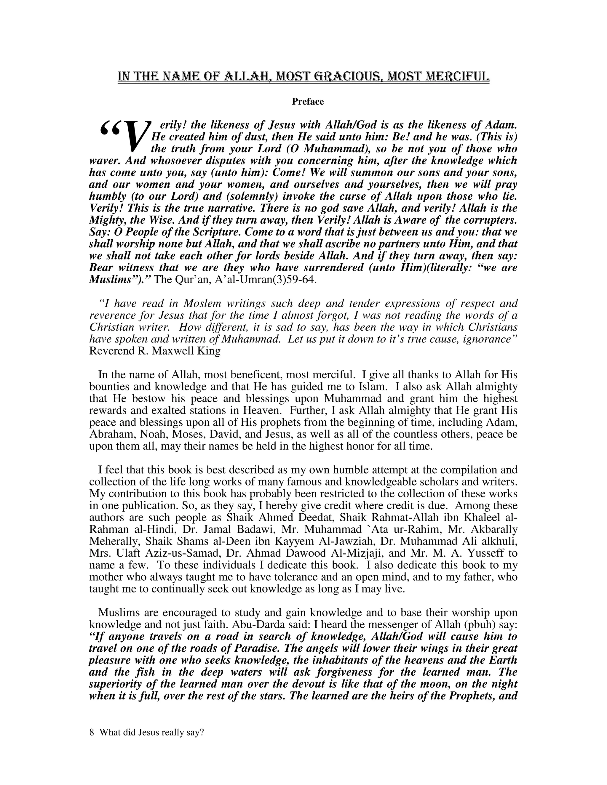 Preface



  “V
               erily! the likeness of Jesus with Allah/God is as the likeness of Adam.
             He created him of dust, then He said unto him: Be! and he was. (This is)
             the truth from your Lord (O Muhammad), so be not you of those who
waver. And whosoever disputes with you concerning him, after the knowledge which
has come unto you, say (unto him): Come! We will summon our sons and your sons,
and our women and your women, and ourselves and yourselves, then we will pray
humbly (to our Lord) and (solemnly) invoke the curse of Allah upon those who lie.
Verily! This is the true narrative. There is no god save Allah, and verily! Allah is the
Mighty, the Wise. And if they turn away, then Verily! Allah is Aware of the corrupters.
Say: O People of the Scripture. Come to a word that is just between us and you: that we
shall worship none but Allah, and that we shall ascribe no partners unto Him, and that
we shall not take each other for lords beside Allah. And if they turn away, then say:
Bear witness that we are they who have surrendered (unto Him)(literally: “we are
Muslims”).” The Qur’an, A’al-Umran(3)59-64.

  “I have read in Moslem writings such deep and tender expressions of respect and
reverence for Jesus that for the time I almost forgot, I was not reading the words of a
Christian writer. How different, it is sad to say, has been the way in which Christians
have spoken and written of Muhammad. Let us put it down to it’s true cause, ignorance”
Reverend R. Maxwell King

  In the name of Allah, most beneficent, most merciful. I give all thanks to Allah for His
bounties and knowledge and that He has guided me to Islam. I also ask Allah almighty
that He bestow his peace and blessings upon Muhammad and grant him the highest
rewards and exalted stations in Heaven. Further, I ask Allah almighty that He grant His
peace and blessings upon all of His prophets from the beginning of time, including Adam,
Abraham, Noah, Moses, David, and Jesus, as well as all of the countless others, peace be
upon them all, may their names be held in the highest honor for all time.

  I feel that this book is best described as my own humble attempt at the compilation and
collection of the life long works of many famous and knowledgeable scholars and writers.
My contribution to this book has probably been restricted to the collection of these works
in one publication. So, as they say, I hereby give credit where credit is due. Among these
authors are such people as Shaik Ahmed Deedat, Shaik Rahmat-Allah ibn Khaleel al-
Rahman al-Hindi, Dr. Jamal Badawi, Mr. Muhammad `Ata ur-Rahim, Mr. Akbarally
Meherally, Shaik Shams al-Deen ibn Kayyem Al-Jawziah, Dr. Muhammad Ali alkhuli,
Mrs. Ulaft Aziz-us-Samad, Dr. Ahmad Dawood Al-Mizjaji, and Mr. M. A. Yusseff to
name a few. To these individuals I dedicate this book. I also dedicate this book to my
mother who always taught me to have tolerance and an open mind, and to my father, who
taught me to continually seek out knowledge as long as I may live.

  Muslims are encouraged to study and gain knowledge and to base their worship upon
knowledge and not just faith. Abu-Darda said: I heard the messenger of Allah (pbuh) say:
“If anyone travels on a road in search of knowledge, Allah/God will cause him to
travel on one of the roads of Paradise. The angels will lower their wings in their great
pleasure with one who seeks knowledge, the inhabitants of the heavens and the Earth
and the fish in the deep waters will ask forgiveness for the learned man. The
superiority of the learned man over the devout is like that of the moon, on the night
when it is full, over the rest of the stars. The learned are the heirs of the Prophets, and


8 What did Jesus really say?
 
