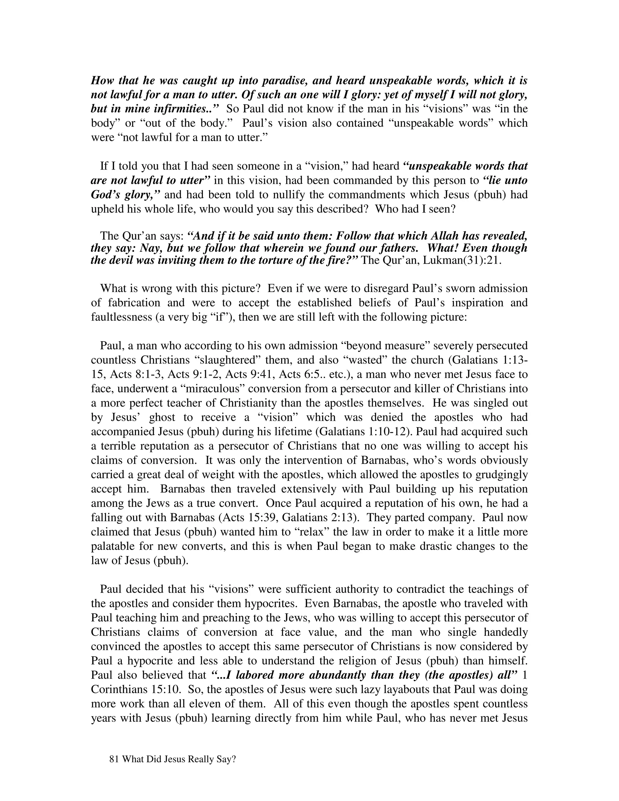 How that he was caught up into paradise, and heard unspeakable words, which it is
not lawful for a man to utter. Of such an one will I glory: yet of myself I will not glory,
but in mine infirmities..” So Paul did not know if the man in his “visions” was “in the
body” or “out of the body.” Paul’s vision also contained “unspeakable words” which
were “not lawful for a man to utter.”

  If I told you that I had seen someone in a “vision,” had heard “unspeakable words that
are not lawful to utter” in this vision, had been commanded by this person to “lie unto
God’s glory,” and had been told to nullify the commandments which Jesus (pbuh) had
upheld his whole life, who would you say this described? Who had I seen?

  The Qur’an says: “And if it be said unto them: Follow that which Allah has revealed,
they say: Nay, but we follow that wherein we found our fathers. What! Even though
the devil was inviting them to the torture of the fire?” The Qur’an, Lukman(31):21.

  What is wrong with this picture? Even if we were to disregard Paul’s sworn admission
of fabrication and were to accept the established beliefs of Paul’s inspiration and
faultlessness (a very big “if”), then we are still left with the following picture:

  Paul, a man who according to his own admission “beyond measure” severely persecuted
countless Christians “slaughtered” them, and also “wasted” the church (Galatians 1:13-
15, Acts 8:1-3, Acts 9:1-2, Acts 9:41, Acts 6:5.. etc.), a man who never met Jesus face to
face, underwent a “miraculous” conversion from a persecutor and killer of Christians into
a more perfect teacher of Christianity than the apostles themselves. He was singled out
by Jesus’ ghost to receive a “vision” which was denied the apostles who had
accompanied Jesus (pbuh) during his lifetime (Galatians 1:10-12). Paul had acquired such
a terrible reputation as a persecutor of Christians that no one was willing to accept his
claims of conversion. It was only the intervention of Barnabas, who’s words obviously
carried a great deal of weight with the apostles, which allowed the apostles to grudgingly
accept him. Barnabas then traveled extensively with Paul building up his reputation
among the Jews as a true convert. Once Paul acquired a reputation of his own, he had a
falling out with Barnabas (Acts 15:39, Galatians 2:13). They parted company. Paul now
claimed that Jesus (pbuh) wanted him to “relax” the law in order to make it a little more
palatable for new converts, and this is when Paul began to make drastic changes to the
law of Jesus (pbuh).

  Paul decided that his “visions” were sufficient authority to contradict the teachings of
the apostles and consider them hypocrites. Even Barnabas, the apostle who traveled with
Paul teaching him and preaching to the Jews, who was willing to accept this persecutor of
Christians claims of conversion at face value, and the man who single handedly
convinced the apostles to accept this same persecutor of Christians is now considered by
Paul a hypocrite and less able to understand the religion of Jesus (pbuh) than himself.
Paul also believed that “...I labored more abundantly than they (the apostles) all” 1
Corinthians 15:10. So, the apostles of Jesus were such lazy layabouts that Paul was doing
more work than all eleven of them. All of this even though the apostles spent countless
years with Jesus (pbuh) learning directly from him while Paul, who has never met Jesus


   81 What Did Jesus Really Say?
 