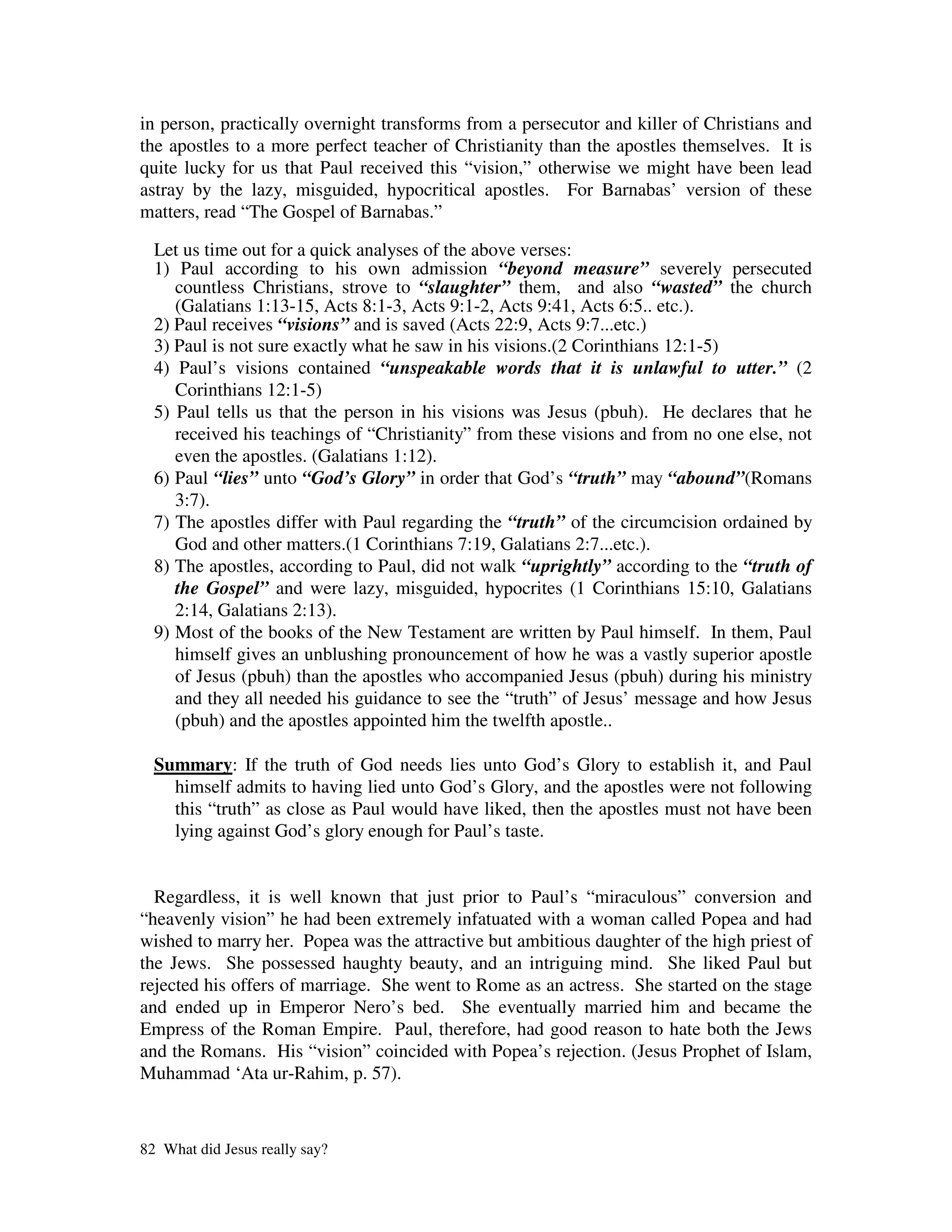 in person, practically overnight transforms from a persecutor and killer of Christians and
the apostles to a more perfect teacher of Christianity than the apostles themselves. It is
quite lucky for us that Paul received this “vision,” otherwise we might have been lead
astray by the lazy, misguided, hypocritical apostles. For Barnabas’ version of these
matters, read “The Gospel of Barnabas.”

  Let us time out for a quick analyses of the above verses:
  1) Paul according to his own admission “beyond measure” severely persecuted
     countless Christians, strove to “slaughter” them, and also “wasted” the church
     (Galatians 1:13-15, Acts 8:1-3, Acts 9:1-2, Acts 9:41, Acts 6:5.. etc.).
  2) Paul receives “visions” and is saved (Acts 22:9, Acts 9:7...etc.)
  3) Paul is not sure exactly what he saw in his visions.(2 Corinthians 12:1-5)
  4) Paul’s visions contained “unspeakable words that it is unlawful to utter.” (2
     Corinthians 12:1-5)
  5) Paul tells us that the person in his visions was Jesus (pbuh). He declares that he
     received his teachings of “Christianity” from these visions and from no one else, not
     even the apostles. (Galatians 1:12).
  6) Paul “lies” unto “God’s Glory” in order that God’s “truth” may “abound”(Romans
     3:7).
  7) The apostles differ with Paul regarding the “truth” of the circumcision ordained by
     God and other matters.(1 Corinthians 7:19, Galatians 2:7...etc.).
  8) The apostles, according to Paul, did not walk “uprightly” according to the “truth of
     the Gospel” and were lazy, misguided, hypocrites (1 Corinthians 15:10, Galatians
     2:14, Galatians 2:13).
  9) Most of the books of the New Testament are written by Paul himself. In them, Paul
     himself gives an unblushing pronouncement of how he was a vastly superior apostle
     of Jesus (pbuh) than the apostles who accompanied Jesus (pbuh) during his ministry
     and they all needed his guidance to see the “truth” of Jesus’ message and how Jesus
     (pbuh) and the apostles appointed him the twelfth apostle..

  Summary: If the truth of God needs lies unto God’s Glory to establish it, and Paul
    himself admits to having lied unto God’s Glory, and the apostles were not following
    this “truth” as close as Paul would have liked, then the apostles must not have been
    lying against God’s glory enough for Paul’s taste.


  Regardless, it is well known that just prior to Paul’s “miraculous” conversion and
“heavenly vision” he had been extremely infatuated with a woman called Popea and had
wished to marry her. Popea was the attractive but ambitious daughter of the high priest of
the Jews. She possessed haughty beauty, and an intriguing mind. She liked Paul but
rejected his offers of marriage. She went to Rome as an actress. She started on the stage
and ended up in Emperor Nero’s bed. She eventually married him and became the
Empress of the Roman Empire. Paul, therefore, had good reason to hate both the Jews
and the Romans. His “vision” coincided with Popea’s rejection. (Jesus Prophet of Islam,
Muhammad ‘Ata ur-Rahim, p. 57).



82 What did Jesus really say?
 