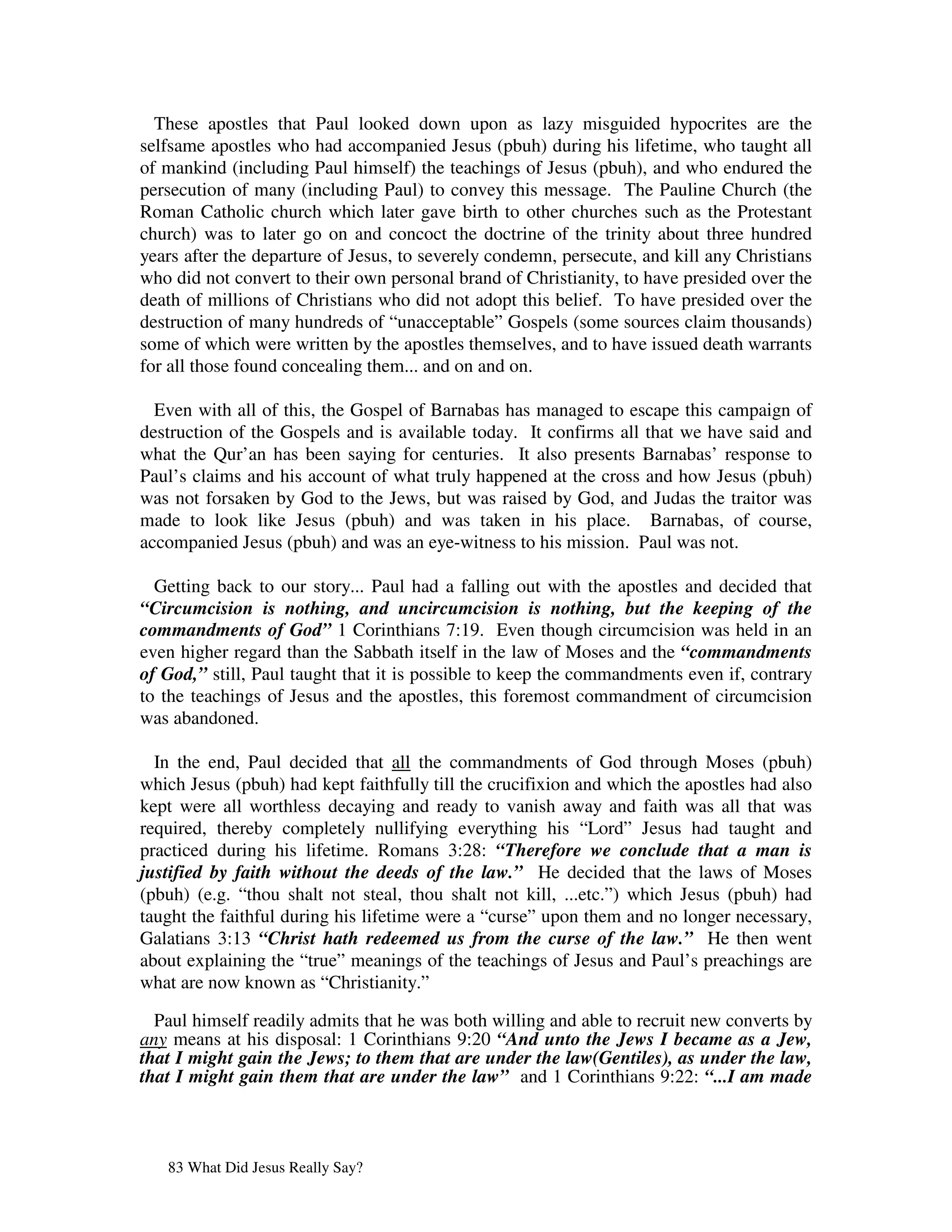 These apostles that Paul looked down upon as lazy misguided hypocrites are the
selfsame apostles who had accompanied Jesus (pbuh) during his lifetime, who taught all
of mankind (including Paul himself) the teachings of Jesus (pbuh), and who endured the
persecution of many (including Paul) to convey this message. The Pauline Church (the
Roman Catholic church which later gave birth to other churches such as the Protestant
church) was to later go on and concoct the doctrine of the trinity about three hundred
years after the departure of Jesus, to severely condemn, persecute, and kill any Christians
who did not convert to their own personal brand of Christianity, to have presided over the
death of millions of Christians who did not adopt this belief. To have presided over the
destruction of many hundreds of “unacceptable” Gospels (some sources claim thousands)
some of which were written by the apostles themselves, and to have issued death warrants
for all those found concealing them... and on and on.

  Even with all of this, the Gospel of Barnabas has managed to escape this campaign of
destruction of the Gospels and is available today. It confirms all that we have said and
what the Qur’an has been saying for centuries. It also presents Barnabas’ response to
Paul’s claims and his account of what truly happened at the cross and how Jesus (pbuh)
was not forsaken by God to the Jews, but was raised by God, and Judas the traitor was
made to look like Jesus (pbuh) and was taken in his place. Barnabas, of course,
accompanied Jesus (pbuh) and was an eye-witness to his mission. Paul was not.

  Getting back to our story... Paul had a falling out with the apostles and decided that
“Circumcision is nothing, and uncircumcision is nothing, but the keeping of the
commandments of God” 1 Corinthians 7:19. Even though circumcision was held in an
even higher regard than the Sabbath itself in the law of Moses and the “commandments
of God,” still, Paul taught that it is possible to keep the commandments even if, contrary
to the teachings of Jesus and the apostles, this foremost commandment of circumcision
was abandoned.

  In the end, Paul decided that all the commandments of God through Moses (pbuh)
which Jesus (pbuh) had kept faithfully till the crucifixion and which the apostles had also
kept were all worthless decaying and ready to vanish away and faith was all that was
required, thereby completely nullifying everything his “Lord” Jesus had taught and
practiced during his lifetime. Romans 3:28: “Therefore we conclude that a man is
justified by faith without the deeds of the law.” He decided that the laws of Moses
(pbuh) (e.g. “thou shalt not steal, thou shalt not kill, ...etc.”) which Jesus (pbuh) had
taught the faithful during his lifetime were a “curse” upon them and no longer necessary,
Galatians 3:13 “Christ hath redeemed us from the curse of the law.” He then went
about explaining the “true” meanings of the teachings of Jesus and Paul’s preachings are
what are now known as “Christianity.”

  Paul himself readily admits that he was both willing and able to recruit new converts by
any means at his disposal: 1 Corinthians 9:20 “And unto the Jews I became as a Jew,
that I might gain the Jews; to them that are under the law(Gentiles), as under the law,
that I might gain them that are under the law” and 1 Corinthians 9:22: “...I am made



   83 What Did Jesus Really Say?
 