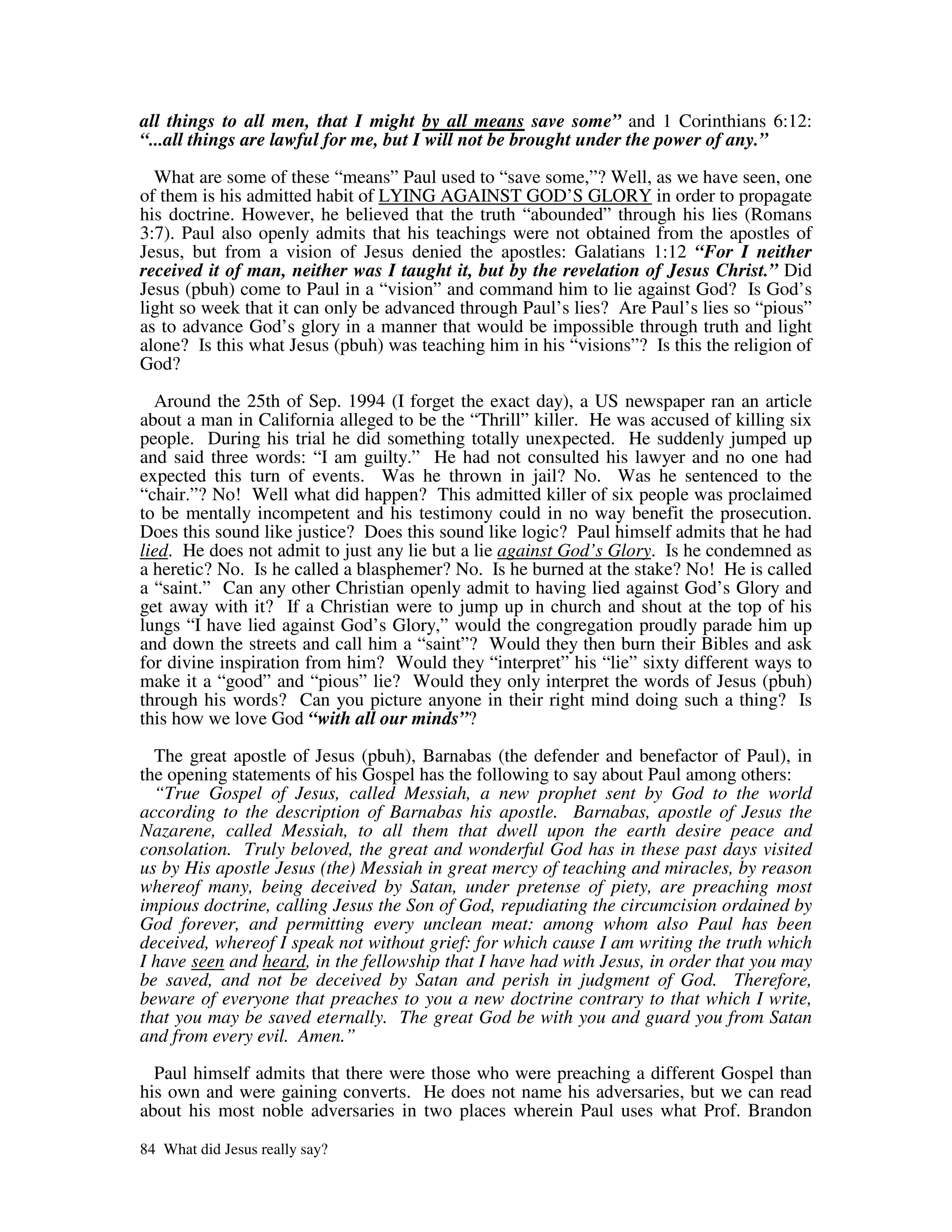 all things to all men, that I might by all means save some” and 1 Corinthians 6:12:
“...all things are lawful for me, but I will not be brought under the power of any.”

  What are some of these “means” Paul used to “save some,”? Well, as we have seen, one
of them is his admitted habit of LYING AGAINST GOD’S GLORY in order to propagate
his doctrine. However, he believed that the truth “abounded” through his lies (Romans
3:7). Paul also openly admits that his teachings were not obtained from the apostles of
Jesus, but from a vision of Jesus denied the apostles: Galatians 1:12 “For I neither
received it of man, neither was I taught it, but by the revelation of Jesus Christ.” Did
Jesus (pbuh) come to Paul in a “vision” and command him to lie against God? Is God’s
light so week that it can only be advanced through Paul’s lies? Are Paul’s lies so “pious”
as to advance God’s glory in a manner that would be impossible through truth and light
alone? Is this what Jesus (pbuh) was teaching him in his “visions”? Is this the religion of
God?

  Around the 25th of Sep. 1994 (I forget the exact day), a US newspaper ran an article
about a man in California alleged to be the “Thrill” killer. He was accused of killing six
people. During his trial he did something totally unexpected. He suddenly jumped up
and said three words: “I am guilty.” He had not consulted his lawyer and no one had
expected this turn of events. Was he thrown in jail? No. Was he sentenced to the
“chair.”? No! Well what did happen? This admitted killer of six people was proclaimed
to be mentally incompetent and his testimony could in no way benefit the prosecution.
Does this sound like justice? Does this sound like logic? Paul himself admits that he had
lied. He does not admit to just any lie but a lie against God’s Glory. Is he condemned as
a heretic? No. Is he called a blasphemer? No. Is he burned at the stake? No! He is called
a “saint.” Can any other Christian openly admit to having lied against God’s Glory and
get away with it? If a Christian were to jump up in church and shout at the top of his
lungs “I have lied against God’s Glory,” would the congregation proudly parade him up
and down the streets and call him a “saint”? Would they then burn their Bibles and ask
for divine inspiration from him? Would they “interpret” his “lie” sixty different ways to
make it a “good” and “pious” lie? Would they only interpret the words of Jesus (pbuh)
through his words? Can you picture anyone in their right mind doing such a thing? Is
this how we love God “with all our minds”?

  The great apostle of Jesus (pbuh), Barnabas (the defender and benefactor of Paul), in
the opening statements of his Gospel has the following to say about Paul among others:
  “True Gospel of Jesus, called Messiah, a new prophet sent by God to the world
according to the description of Barnabas his apostle. Barnabas, apostle of Jesus the
Nazarene, called Messiah, to all them that dwell upon the earth desire peace and
consolation. Truly beloved, the great and wonderful God has in these past days visited
us by His apostle Jesus (the) Messiah in great mercy of teaching and miracles, by reason
whereof many, being deceived by Satan, under pretense of piety, are preaching most
impious doctrine, calling Jesus the Son of God, repudiating the circumcision ordained by
God forever, and permitting every unclean meat: among whom also Paul has been
deceived, whereof I speak not without grief: for which cause I am writing the truth which
I have seen and heard, in the fellowship that I have had with Jesus, in order that you may
be saved, and not be deceived by Satan and perish in judgment of God. Therefore,
beware of everyone that preaches to you a new doctrine contrary to that which I write,
that you may be saved eternally. The great God be with you and guard you from Satan
and from every evil. Amen.”

  Paul himself admits that there were those who were preaching a different Gospel than
his own and were gaining converts. He does not name his adversaries, but we can read
about his most noble adversaries in two places wherein Paul uses what Prof. Brandon

84 What did Jesus really say?
 