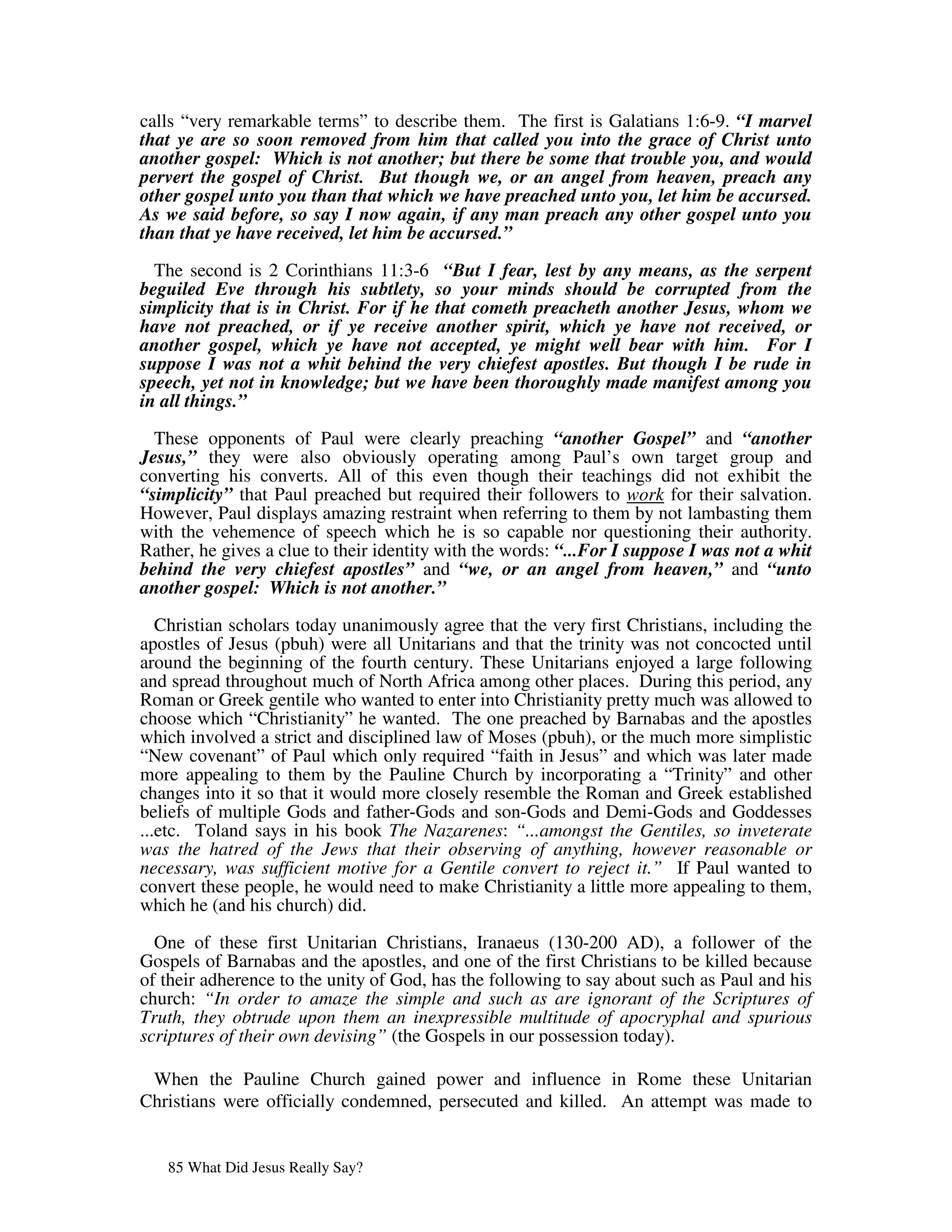 calls “very remarkable terms” to describe them. The first is Galatians 1:6-9. “I marvel
that ye are so soon removed from him that called you into the grace of Christ unto
another gospel: Which is not another; but there be some that trouble you, and would
pervert the gospel of Christ. But though we, or an angel from heaven, preach any
other gospel unto you than that which we have preached unto you, let him be accursed.
As we said before, so say I now again, if any man preach any other gospel unto you
than that ye have received, let him be accursed.”

  The second is 2 Corinthians 11:3-6 “But I fear, lest by any means, as the serpent
beguiled Eve through his subtlety, so your minds should be corrupted from the
simplicity that is in Christ. For if he that cometh preacheth another Jesus, whom we
have not preached, or if ye receive another spirit, which ye have not received, or
another gospel, which ye have not accepted, ye might well bear with him. For I
suppose I was not a whit behind the very chiefest apostles. But though I be rude in
speech, yet not in knowledge; but we have been thoroughly made manifest among you
in all things.”

  These opponents of Paul were clearly preaching “another Gospel” and “another
Jesus,” they were also obviously operating among Paul’s own target group and
converting his converts. All of this even though their teachings did not exhibit the
“simplicity” that Paul preached but required their followers to work for their salvation.
However, Paul displays amazing restraint when referring to them by not lambasting them
with the vehemence of speech which he is so capable nor questioning their authority.
Rather, he gives a clue to their identity with the words: “...For I suppose I was not a whit
behind the very chiefest apostles” and “we, or an angel from heaven,” and “unto
another gospel: Which is not another.”

   Christian scholars today unanimously agree that the very first Christians, including the
apostles of Jesus (pbuh) were all Unitarians and that the trinity was not concocted until
around the beginning of the fourth century. These Unitarians enjoyed a large following
and spread throughout much of North Africa among other places. During this period, any
Roman or Greek gentile who wanted to enter into Christianity pretty much was allowed to
choose which “Christianity” he wanted. The one preached by Barnabas and the apostles
which involved a strict and disciplined law of Moses (pbuh), or the much more simplistic
“New covenant” of Paul which only required “faith in Jesus” and which was later made
more appealing to them by the Pauline Church by incorporating a “Trinity” and other
changes into it so that it would more closely resemble the Roman and Greek established
beliefs of multiple Gods and father-Gods and son-Gods and Demi-Gods and Goddesses
...etc. Toland says in his book The Nazarenes: “...amongst the Gentiles, so inveterate
was the hatred of the Jews that their observing of anything, however reasonable or
necessary, was sufficient motive for a Gentile convert to reject it.” If Paul wanted to
convert these people, he would need to make Christianity a little more appealing to them,
which he (and his church) did.

  One of these first Unitarian Christians, Iranaeus (130-200 AD), a follower of the
Gospels of Barnabas and the apostles, and one of the first Christians to be killed because
of their adherence to the unity of God, has the following to say about such as Paul and his
church: “In order to amaze the simple and such as are ignorant of the Scriptures of
Truth, they obtrude upon them an inexpressible multitude of apocryphal and spurious
scriptures of their own devising” (the Gospels in our possession today).

 When the Pauline Church gained power and influence in Rome these Unitarian
Christians were officially condemned, persecuted and killed. An attempt was made to


   85 What Did Jesus Really Say?
 