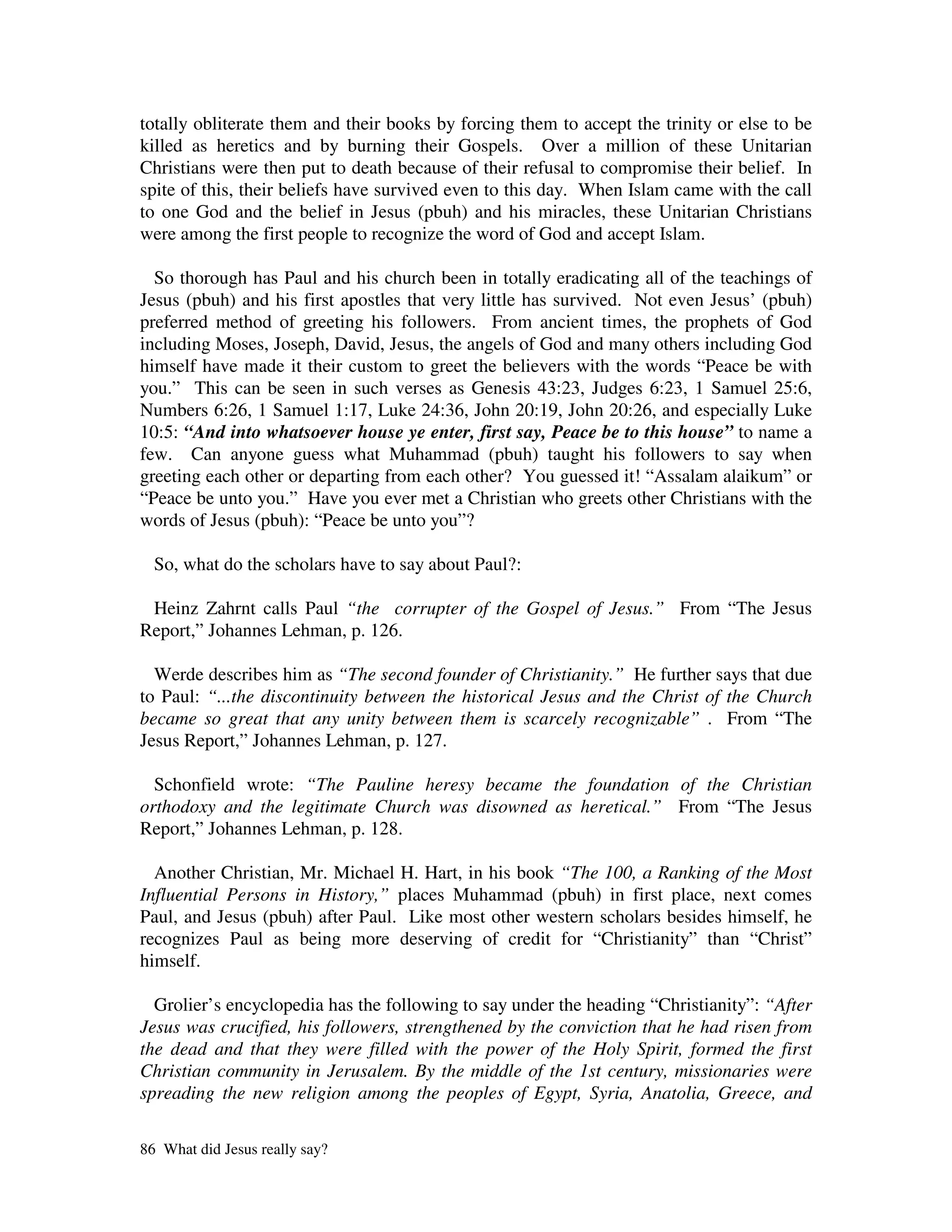 totally obliterate them and their books by forcing them to accept the trinity or else to be
killed as heretics and by burning their Gospels. Over a million of these Unitarian
Christians were then put to death because of their refusal to compromise their belief. In
spite of this, their beliefs have survived even to this day. When Islam came with the call
to one God and the belief in Jesus (pbuh) and his miracles, these Unitarian Christians
were among the first people to recognize the word of God and accept Islam.

  So thorough has Paul and his church been in totally eradicating all of the teachings of
Jesus (pbuh) and his first apostles that very little has survived. Not even Jesus’ (pbuh)
preferred method of greeting his followers. From ancient times, the prophets of God
including Moses, Joseph, David, Jesus, the angels of God and many others including God
himself have made it their custom to greet the believers with the words “Peace be with
you.” This can be seen in such verses as Genesis 43:23, Judges 6:23, 1 Samuel 25:6,
Numbers 6:26, 1 Samuel 1:17, Luke 24:36, John 20:19, John 20:26, and especially Luke
10:5: “And into whatsoever house ye enter, first say, Peace be to this house” to name a
few. Can anyone guess what Muhammad (pbuh) taught his followers to say when
greeting each other or departing from each other? You guessed it! “Assalam alaikum” or
“Peace be unto you.” Have you ever met a Christian who greets other Christians with the
words of Jesus (pbuh): “Peace be unto you”?

  So, what do the scholars have to say about Paul?:

 Heinz Zahrnt calls Paul “the corrupter of the Gospel of Jesus.” From “The Jesus
Report,” Johannes Lehman, p. 126.

  Werde describes him as “The second founder of Christianity.” He further says that due
to Paul: “...the discontinuity between the historical Jesus and the Christ of the Church
became so great that any unity between them is scarcely recognizable” . From “The
Jesus Report,” Johannes Lehman, p. 127.

  Schonfield wrote: “The Pauline heresy became the foundation of the Christian
orthodoxy and the legitimate Church was disowned as heretical.” From “The Jesus
Report,” Johannes Lehman, p. 128.

  Another Christian, Mr. Michael H. Hart, in his book “The 100, a Ranking of the Most
Influential Persons in History,” places Muhammad (pbuh) in first place, next comes
Paul, and Jesus (pbuh) after Paul. Like most other western scholars besides himself, he
recognizes Paul as being more deserving of credit for “Christianity” than “Christ”
himself.

  Grolier’s encyclopedia has the following to say under the heading “Christianity”: “After
Jesus was crucified, his followers, strengthened by the conviction that he had risen from
the dead and that they were filled with the power of the Holy Spirit, formed the first
Christian community in Jerusalem. By the middle of the 1st century, missionaries were
spreading the new religion among the peoples of Egypt, Syria, Anatolia, Greece, and

86 What did Jesus really say?
 