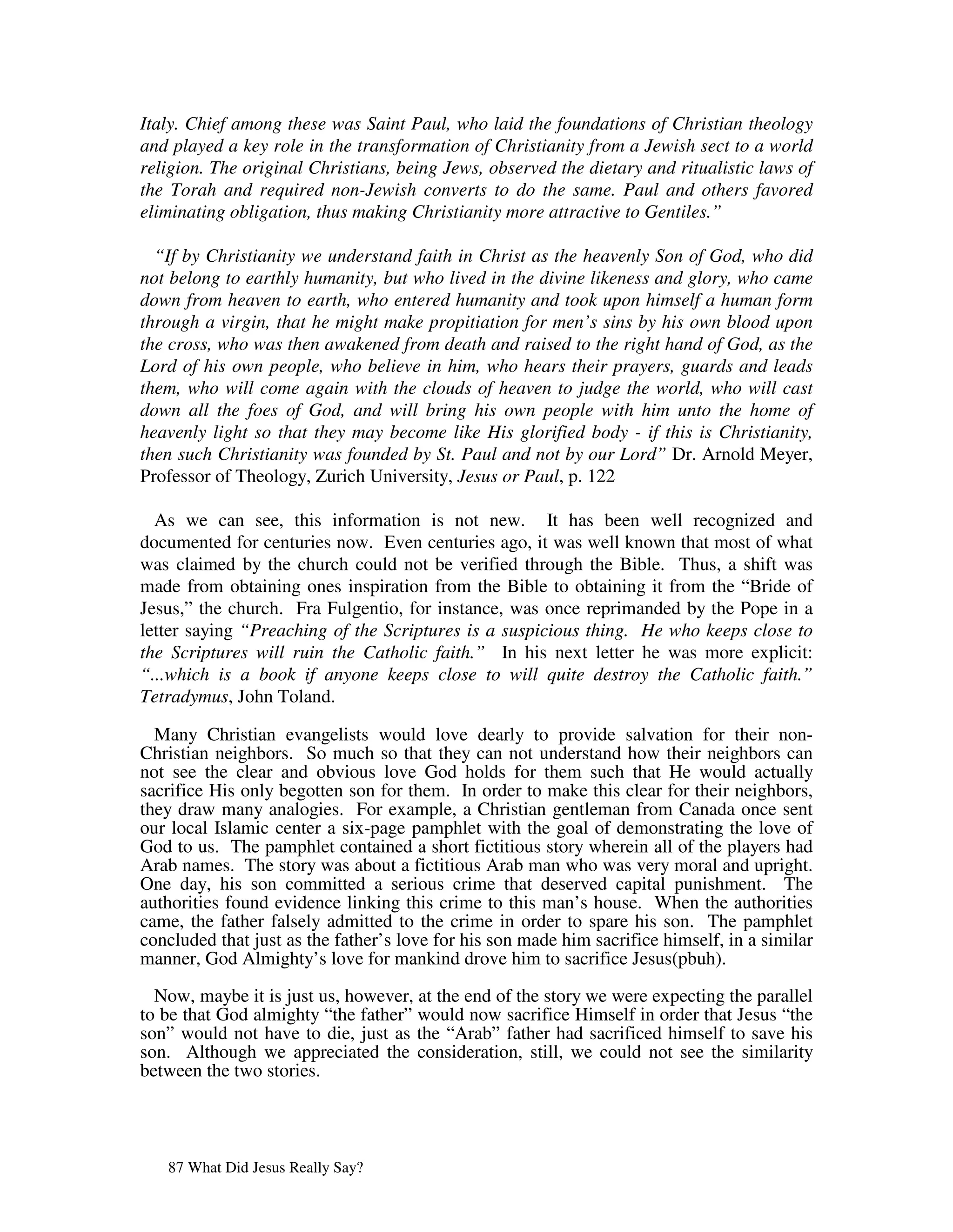 Italy. Chief among these was Saint Paul, who laid the foundations of Christian theology
and played a key role in the transformation of Christianity from a Jewish sect to a world
religion. The original Christians, being Jews, observed the dietary and ritualistic laws of
the Torah and required non-Jewish converts to do the same. Paul and others favored
eliminating obligation, thus making Christianity more attractive to Gentiles.”

  “If by Christianity we understand faith in Christ as the heavenly Son of God, who did
not belong to earthly humanity, but who lived in the divine likeness and glory, who came
down from heaven to earth, who entered humanity and took upon himself a human form
through a virgin, that he might make propitiation for men’s sins by his own blood upon
the cross, who was then awakened from death and raised to the right hand of God, as the
Lord of his own people, who believe in him, who hears their prayers, guards and leads
them, who will come again with the clouds of heaven to judge the world, who will cast
down all the foes of God, and will bring his own people with him unto the home of
heavenly light so that they may become like His glorified body - if this is Christianity,
then such Christianity was founded by St. Paul and not by our Lord” Dr. Arnold Meyer,
Professor of Theology, Zurich University, Jesus or Paul, p. 122

  As we can see, this information is not new. It has been well recognized and
documented for centuries now. Even centuries ago, it was well known that most of what
was claimed by the church could not be verified through the Bible. Thus, a shift was
made from obtaining ones inspiration from the Bible to obtaining it from the “Bride of
Jesus,” the church. Fra Fulgentio, for instance, was once reprimanded by the Pope in a
letter saying “Preaching of the Scriptures is a suspicious thing. He who keeps close to
the Scriptures will ruin the Catholic faith.” In his next letter he was more explicit:
“...which is a book if anyone keeps close to will quite destroy the Catholic faith.”
Tetradymus, John Toland.

  Many Christian evangelists would love dearly to provide salvation for their non-
Christian neighbors. So much so that they can not understand how their neighbors can
not see the clear and obvious love God holds for them such that He would actually
sacrifice His only begotten son for them. In order to make this clear for their neighbors,
they draw many analogies. For example, a Christian gentleman from Canada once sent
our local Islamic center a six-page pamphlet with the goal of demonstrating the love of
God to us. The pamphlet contained a short fictitious story wherein all of the players had
Arab names. The story was about a fictitious Arab man who was very moral and upright.
One day, his son committed a serious crime that deserved capital punishment. The
authorities found evidence linking this crime to this man’s house. When the authorities
came, the father falsely admitted to the crime in order to spare his son. The pamphlet
concluded that just as the father’s love for his son made him sacrifice himself, in a similar
manner, God Almighty’s love for mankind drove him to sacrifice Jesus(pbuh).

  Now, maybe it is just us, however, at the end of the story we were expecting the parallel
to be that God almighty “the father” would now sacrifice Himself in order that Jesus “the
son” would not have to die, just as the “Arab” father had sacrificed himself to save his
son. Although we appreciated the consideration, still, we could not see the similarity
between the two stories.




   87 What Did Jesus Really Say?
 