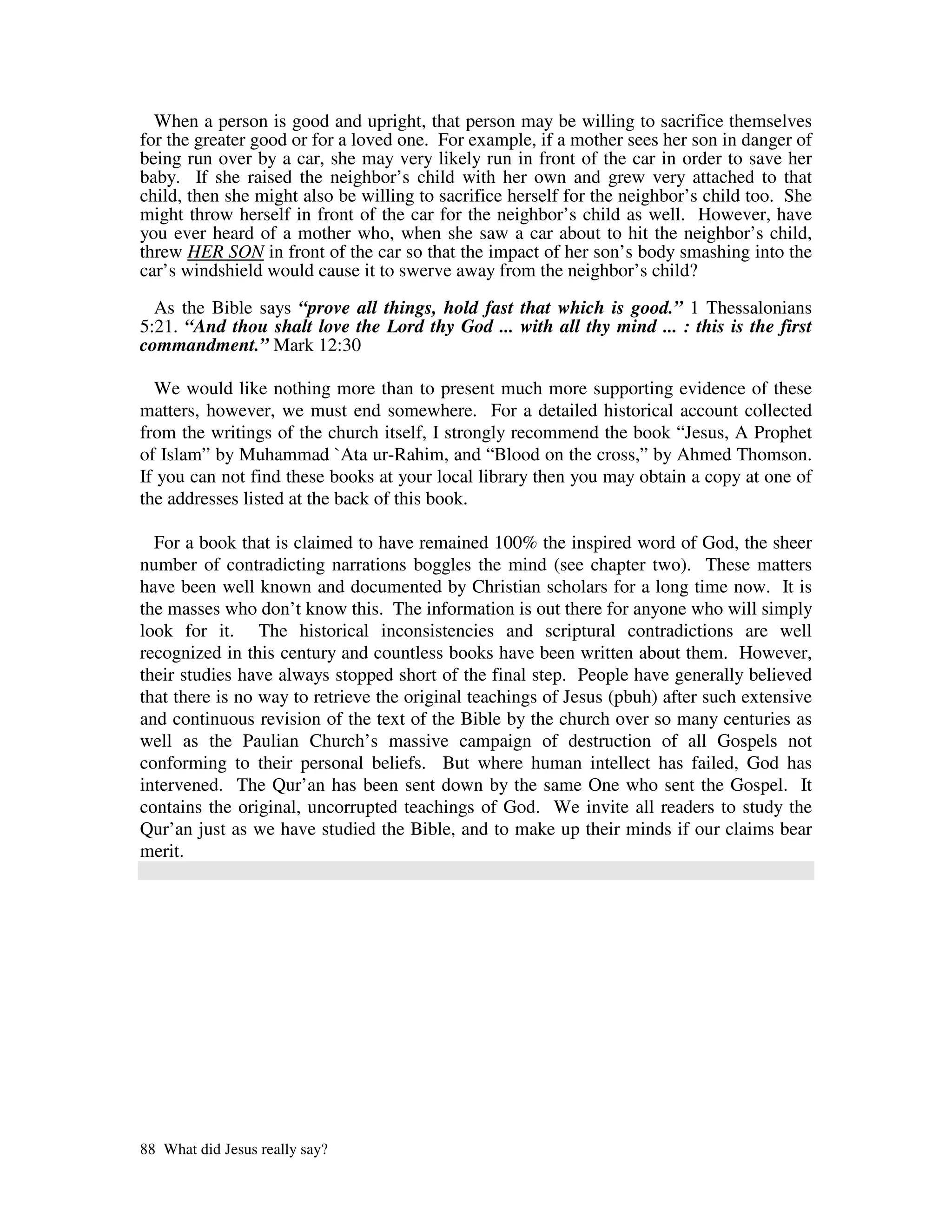 When a person is good and upright, that person may be willing to sacrifice themselves
for the greater good or for a loved one. For example, if a mother sees her son in danger of
being run over by a car, she may very likely run in front of the car in order to save her
baby. If she raised the neighbor’s child with her own and grew very attached to that
child, then she might also be willing to sacrifice herself for the neighbor’s child too. She
might throw herself in front of the car for the neighbor’s child as well. However, have
you ever heard of a mother who, when she saw a car about to hit the neighbor’s child,
threw HER SON in front of the car so that the impact of her son’s body smashing into the
car’s windshield would cause it to swerve away from the neighbor’s child?

  As the Bible says “prove all things, hold fast that which is good.” 1 Thessalonians
5:21. “And thou shalt love the Lord thy God ... with all thy mind ... : this is the first
commandment.” Mark 12:30

  We would like nothing more than to present much more supporting evidence of these
matters, however, we must end somewhere. For a detailed historical account collected
from the writings of the church itself, I strongly recommend the book “Jesus, A Prophet
of Islam” by Muhammad `Ata ur-Rahim, and “Blood on the cross,” by Ahmed Thomson.
If you can not find these books at your local library then you may obtain a copy at one of
the addresses listed at the back of this book.

  For a book that is claimed to have remained 100% the inspired word of God, the sheer
number of contradicting narrations boggles the mind (see chapter two). These matters
have been well known and documented by Christian scholars for a long time now. It is
the masses who don’t know this. The information is out there for anyone who will simply
look for it. The historical inconsistencies and scriptural contradictions are well
recognized in this century and countless books have been written about them. However,
their studies have always stopped short of the final step. People have generally believed
that there is no way to retrieve the original teachings of Jesus (pbuh) after such extensive
and continuous revision of the text of the Bible by the church over so many centuries as
well as the Paulian Church’s massive campaign of destruction of all Gospels not
conforming to their personal beliefs. But where human intellect has failed, God has
intervened. The Qur’an has been sent down by the same One who sent the Gospel. It
contains the original, uncorrupted teachings of God. We invite all readers to study the
Qur’an just as we have studied the Bible, and to make up their minds if our claims bear
merit.




88 What did Jesus really say?
 