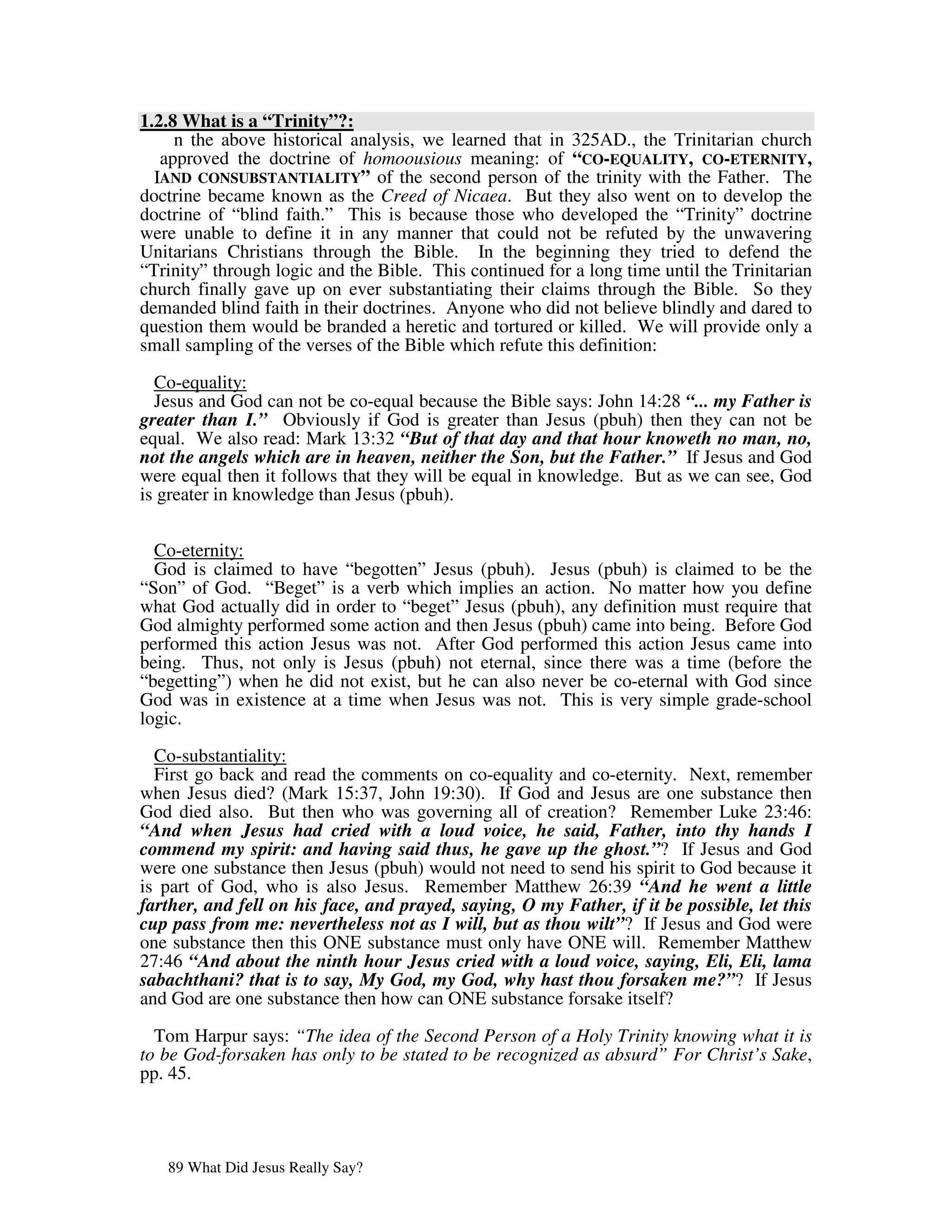 1.2.8 What is a “Trinity”?:
     n the above historical analysis, we learned that in 325AD., the Trinitarian church
   approved the doctrine of homoousious meaning: of “CO-EQUALITY, CO-ETERNITY,
  IAND CONSUBSTANTIALITY” of the second person of the trinity with the Father. The
doctrine became known as the Creed of Nicaea. But they also went on to develop the
doctrine of “blind faith.” This is because those who developed the “Trinity” doctrine
were unable to define it in any manner that could not be refuted by the unwavering
Unitarians Christians through the Bible. In the beginning they tried to defend the
“Trinity” through logic and the Bible. This continued for a long time until the Trinitarian
church finally gave up on ever substantiating their claims through the Bible. So they
demanded blind faith in their doctrines. Anyone who did not believe blindly and dared to
question them would be branded a heretic and tortured or killed. We will provide only a
small sampling of the verses of the Bible which refute this definition:

  Co-equality:
  Jesus and God can not be co-equal because the Bible says: John 14:28 “... my Father is
greater than I.” Obviously if God is greater than Jesus (pbuh) then they can not be
equal. We also read: Mark 13:32 “But of that day and that hour knoweth no man, no,
not the angels which are in heaven, neither the Son, but the Father.” If Jesus and God
were equal then it follows that they will be equal in knowledge. But as we can see, God
is greater in knowledge than Jesus (pbuh).


  Co-eternity:
  God is claimed to have “begotten” Jesus (pbuh). Jesus (pbuh) is claimed to be the
“Son” of God. “Beget” is a verb which implies an action. No matter how you define
what God actually did in order to “beget” Jesus (pbuh), any definition must require that
God almighty performed some action and then Jesus (pbuh) came into being. Before God
performed this action Jesus was not. After God performed this action Jesus came into
being. Thus, not only is Jesus (pbuh) not eternal, since there was a time (before the
“begetting”) when he did not exist, but he can also never be co-eternal with God since
God was in existence at a time when Jesus was not. This is very simple grade-school
logic.

  Co-substantiality:
  First go back and read the comments on co-equality and co-eternity. Next, remember
when Jesus died? (Mark 15:37, John 19:30). If God and Jesus are one substance then
God died also. But then who was governing all of creation? Remember Luke 23:46:
“And when Jesus had cried with a loud voice, he said, Father, into thy hands I
commend my spirit: and having said thus, he gave up the ghost.”? If Jesus and God
were one substance then Jesus (pbuh) would not need to send his spirit to God because it
is part of God, who is also Jesus. Remember Matthew 26:39 “And he went a little
farther, and fell on his face, and prayed, saying, O my Father, if it be possible, let this
cup pass from me: nevertheless not as I will, but as thou wilt”? If Jesus and God were
one substance then this ONE substance must only have ONE will. Remember Matthew
27:46 “And about the ninth hour Jesus cried with a loud voice, saying, Eli, Eli, lama
sabachthani? that is to say, My God, my God, why hast thou forsaken me?”? If Jesus
and God are one substance then how can ONE substance forsake itself?

  Tom Harpur says: “The idea of the Second Person of a Holy Trinity knowing what it is
to be God-forsaken has only to be stated to be recognized as absurd” For Christ’s Sake,
pp. 45.




   89 What Did Jesus Really Say?
 