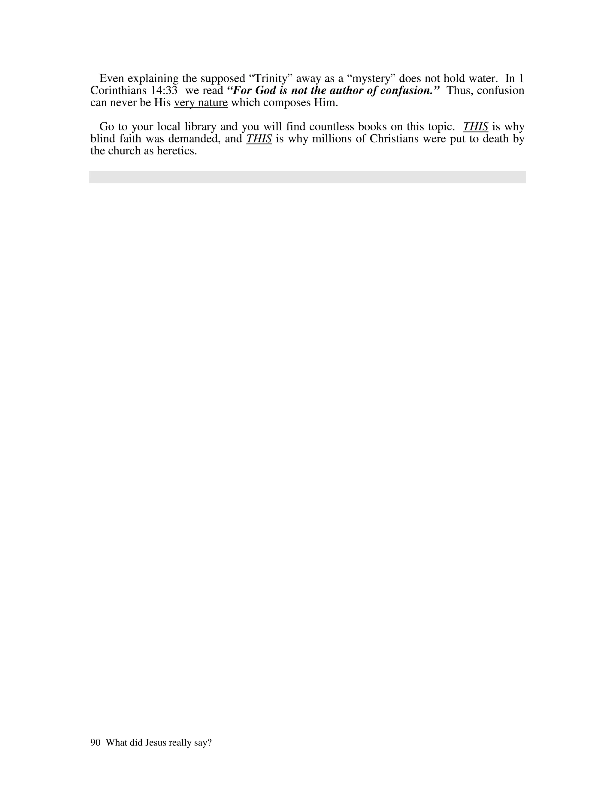 Even explaining the supposed “Trinity” away as a “mystery” does not hold water. In 1
Corinthians 14:33 we read “For God is not the author of confusion.” Thus, confusion
can never be His very nature which composes Him.
  Go to your local library and you will find countless books on this topic. THIS is why
blind faith was demanded, and THIS is why millions of Christians were put to death by
the church as heretics.




90 What did Jesus really say?
 
