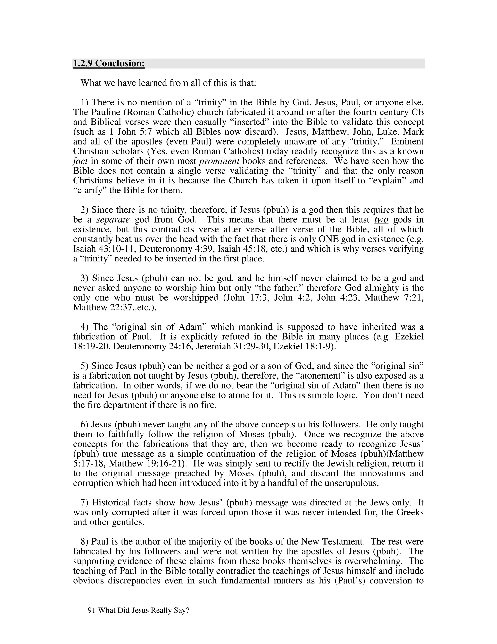 1.2.9 Conclusion:

 What we have learned from all of this is that:
  1) There is no mention of a “trinity” in the Bible by God, Jesus, Paul, or anyone else.
The Pauline (Roman Catholic) church fabricated it around or after the fourth century CE
and Biblical verses were then casually “inserted” into the Bible to validate this concept
(such as 1 John 5:7 which all Bibles now discard). Jesus, Matthew, John, Luke, Mark
and all of the apostles (even Paul) were completely unaware of any “trinity.” Eminent
Christian scholars (Yes, even Roman Catholics) today readily recognize this as a known
fact in some of their own most prominent books and references. We have seen how the
Bible does not contain a single verse validating the “trinity” and that the only reason
Christians believe in it is because the Church has taken it upon itself to “explain” and
“clarify” the Bible for them.

  2) Since there is no trinity, therefore, if Jesus (pbuh) is a god then this requires that he
be a separate god from God. This means that there must be at least two gods in
existence, but this contradicts verse after verse after verse of the Bible, all of which
constantly beat us over the head with the fact that there is only ONE god in existence (e.g.
Isaiah 43:10-11, Deuteronomy 4:39, Isaiah 45:18, etc.) and which is why verses verifying
a “trinity” needed to be inserted in the first place.

  3) Since Jesus (pbuh) can not be god, and he himself never claimed to be a god and
never asked anyone to worship him but only “the father,” therefore God almighty is the
only one who must be worshipped (John 17:3, John 4:2, John 4:23, Matthew 7:21,
Matthew 22:37..etc.).

  4) The “original sin of Adam” which mankind is supposed to have inherited was a
fabrication of Paul. It is explicitly refuted in the Bible in many places (e.g. Ezekiel
18:19-20, Deuteronomy 24:16, Jeremiah 31:29-30, Ezekiel 18:1-9).

  5) Since Jesus (pbuh) can be neither a god or a son of God, and since the “original sin”
is a fabrication not taught by Jesus (pbuh), therefore, the “atonement” is also exposed as a
fabrication. In other words, if we do not bear the “original sin of Adam” then there is no
need for Jesus (pbuh) or anyone else to atone for it. This is simple logic. You don’t need
the fire department if there is no fire.

  6) Jesus (pbuh) never taught any of the above concepts to his followers. He only taught
them to faithfully follow the religion of Moses (pbuh). Once we recognize the above
concepts for the fabrications that they are, then we become ready to recognize Jesus’
(pbuh) true message as a simple continuation of the religion of Moses (pbuh)(Matthew
5:17-18, Matthew 19:16-21). He was simply sent to rectify the Jewish religion, return it
to the original message preached by Moses (pbuh), and discard the innovations and
corruption which had been introduced into it by a handful of the unscrupulous.

  7) Historical facts show how Jesus’ (pbuh) message was directed at the Jews only. It
was only corrupted after it was forced upon those it was never intended for, the Greeks
and other gentiles.

  8) Paul is the author of the majority of the books of the New Testament. The rest were
fabricated by his followers and were not written by the apostles of Jesus (pbuh). The
supporting evidence of these claims from these books themselves is overwhelming. The
teaching of Paul in the Bible totally contradict the teachings of Jesus himself and include
obvious discrepancies even in such fundamental matters as his (Paul’s) conversion to


   91 What Did Jesus Really Say?
 