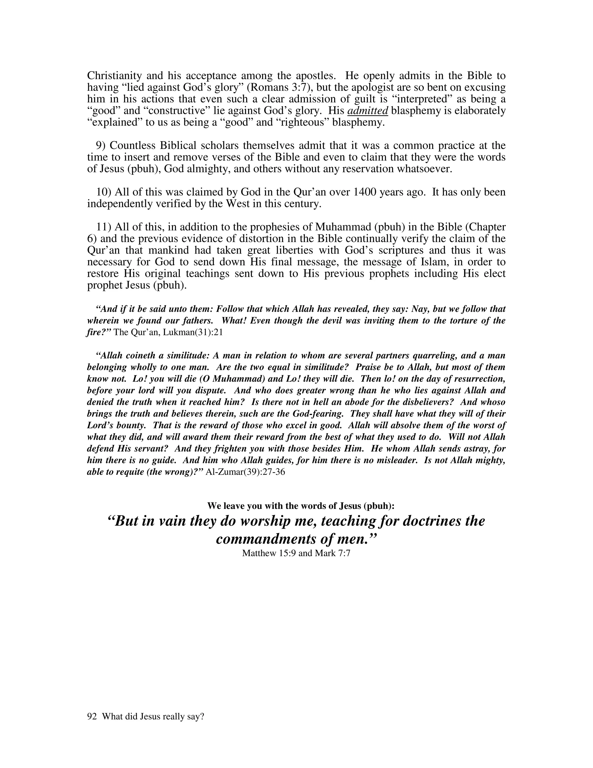 Christianity and his acceptance among the apostles. He openly admits in the Bible to
having “lied against God’s glory” (Romans 3:7), but the apologist are so bent on excusing
him in his actions that even such a clear admission of guilt is “interpreted” as being a
“good” and “constructive” lie against God’s glory. His admitted blasphemy is elaborately
“explained” to us as being a “good” and “righteous” blasphemy.

  9) Countless Biblical scholars themselves admit that it was a common practice at the
time to insert and remove verses of the Bible and even to claim that they were the words
of Jesus (pbuh), God almighty, and others without any reservation whatsoever.

  10) All of this was claimed by God in the Qur’an over 1400 years ago. It has only been
independently verified by the West in this century.

  11) All of this, in addition to the prophesies of Muhammad (pbuh) in the Bible (Chapter
6) and the previous evidence of distortion in the Bible continually verify the claim of the
Qur’an that mankind had taken great liberties with God’s scriptures and thus it was
necessary for God to send down His final message, the message of Islam, in order to
restore His original teachings sent down to His previous prophets including His elect
prophet Jesus (pbuh).

   “And if it be said unto them: Follow that which Allah has revealed, they say: Nay, but we follow that
wherein we found our fathers. What! Even though the devil was inviting them to the torture of the
fire?” The Qur’an, Lukman(31):21

  “Allah coineth a similitude: A man in relation to whom are several partners quarreling, and a man
belonging wholly to one man. Are the two equal in similitude? Praise be to Allah, but most of them
know not. Lo! you will die (O Muhammad) and Lo! they will die. Then lo! on the day of resurrection,
before your lord will you dispute. And who does greater wrong than he who lies against Allah and
denied the truth when it reached him? Is there not in hell an abode for the disbelievers? And whoso
brings the truth and believes therein, such are the God-fearing. They shall have what they will of their
Lord’s bounty. That is the reward of those who excel in good. Allah will absolve them of the worst of
what they did, and will award them their reward from the best of what they used to do. Will not Allah
defend His servant? And they frighten you with those besides Him. He whom Allah sends astray, for
him there is no guide. And him who Allah guides, for him there is no misleader. Is not Allah mighty,
able to requite (the wrong)?” Al-Zumar(39):27-36


                                We leave you with the words of Jesus (pbuh):
     “But in vain they do worship me, teaching for doctrines the
                      commandments of men.”
                                        Matthew 15:9 and Mark 7:7




92 What did Jesus really say?
 