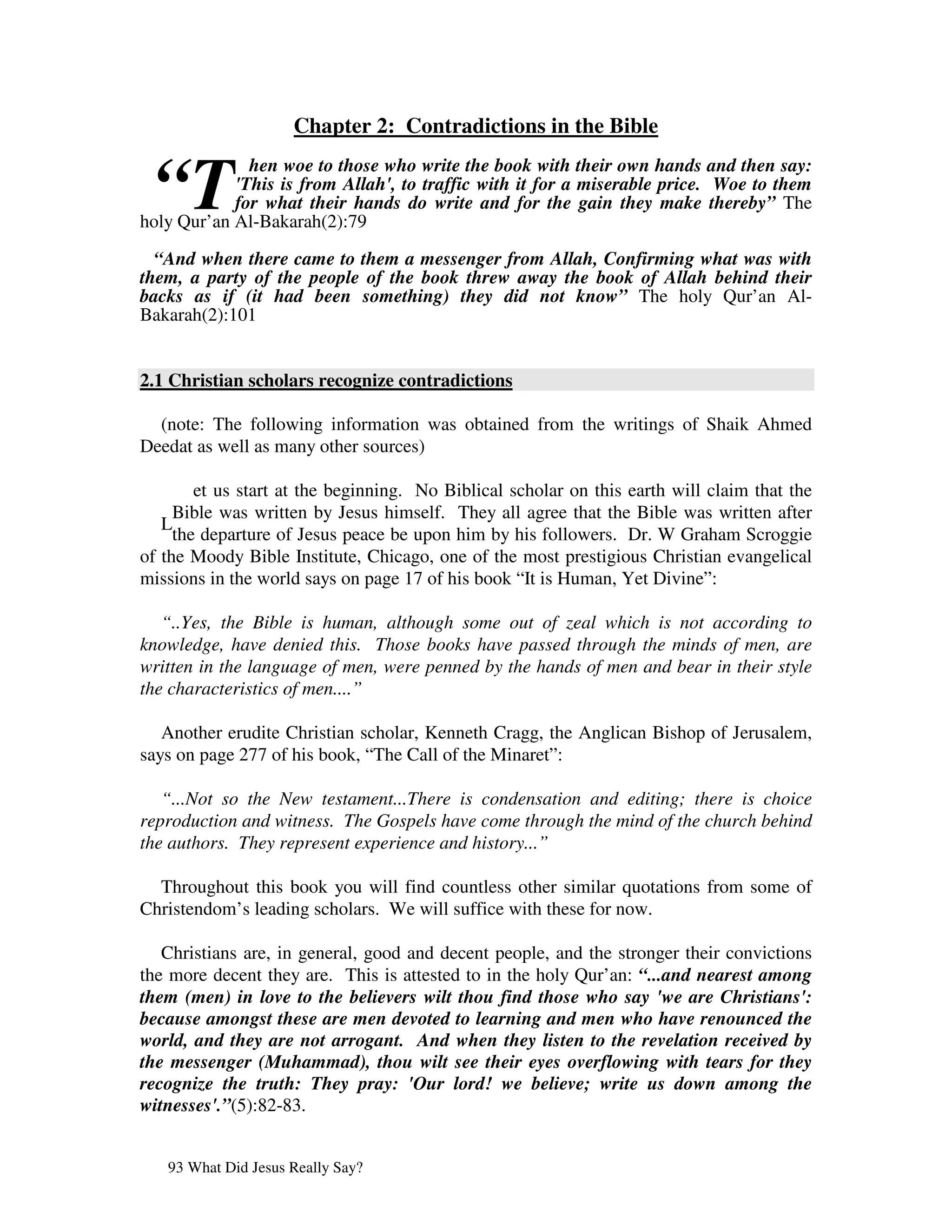 Chapter 2: Contradictions in the Bible


 “T
              hen woe to those who write the book with their own hands and then say:
            'This is from Allah', to traffic with it for a miserable price. Woe to them
            for what their hands do write and for the gain they make thereby” The
holy Qur’an Al-Bakarah(2):79

  “And when there came to them a messenger from Allah, Confirming what was with
them, a party of the people of the book threw away the book of Allah behind their
backs as if (it had been something) they did not know” The holy Qur’an Al-
Bakarah(2):101


2.1 Christian scholars recognize contradictions

  (note: The following information was obtained from the writings of Shaik Ahmed
Deedat as well as many other sources)

        et us start at the beginning. No Biblical scholar on this earth will claim that the
     Bible was written by Jesus himself. They all agree that the Bible was written after
   L
     the departure of Jesus peace be upon him by his followers. Dr. W Graham Scroggie
of the Moody Bible Institute, Chicago, one of the most prestigious Christian evangelical
missions in the world says on page 17 of his book “It is Human, Yet Divine”:

   “..Yes, the Bible is human, although some out of zeal which is not according to
knowledge, have denied this. Those books have passed through the minds of men, are
written in the language of men, were penned by the hands of men and bear in their style
the characteristics of men....”

   Another erudite Christian scholar, Kenneth Cragg, the Anglican Bishop of Jerusalem,
says on page 277 of his book, “The Call of the Minaret”:

   “...Not so the New testament...There is condensation and editing; there is choice
reproduction and witness. The Gospels have come through the mind of the church behind
the authors. They represent experience and history...”

  Throughout this book you will find countless other similar quotations from some of
Christendom’s leading scholars. We will suffice with these for now.

   Christians are, in general, good and decent people, and the stronger their convictions
the more decent they are. This is attested to in the holy Qur’an: “...and nearest among
them (men) in love to the believers wilt thou find those who say 'we are Christians':
because amongst these are men devoted to learning and men who have renounced the
world, and they are not arrogant. And when they listen to the revelation received by
the messenger (Muhammad), thou wilt see their eyes overflowing with tears for they
recognize the truth: They pray: 'Our lord! we believe; write us down among the
witnesses'.”(5):82-83.


   93 What Did Jesus Really Say?
 