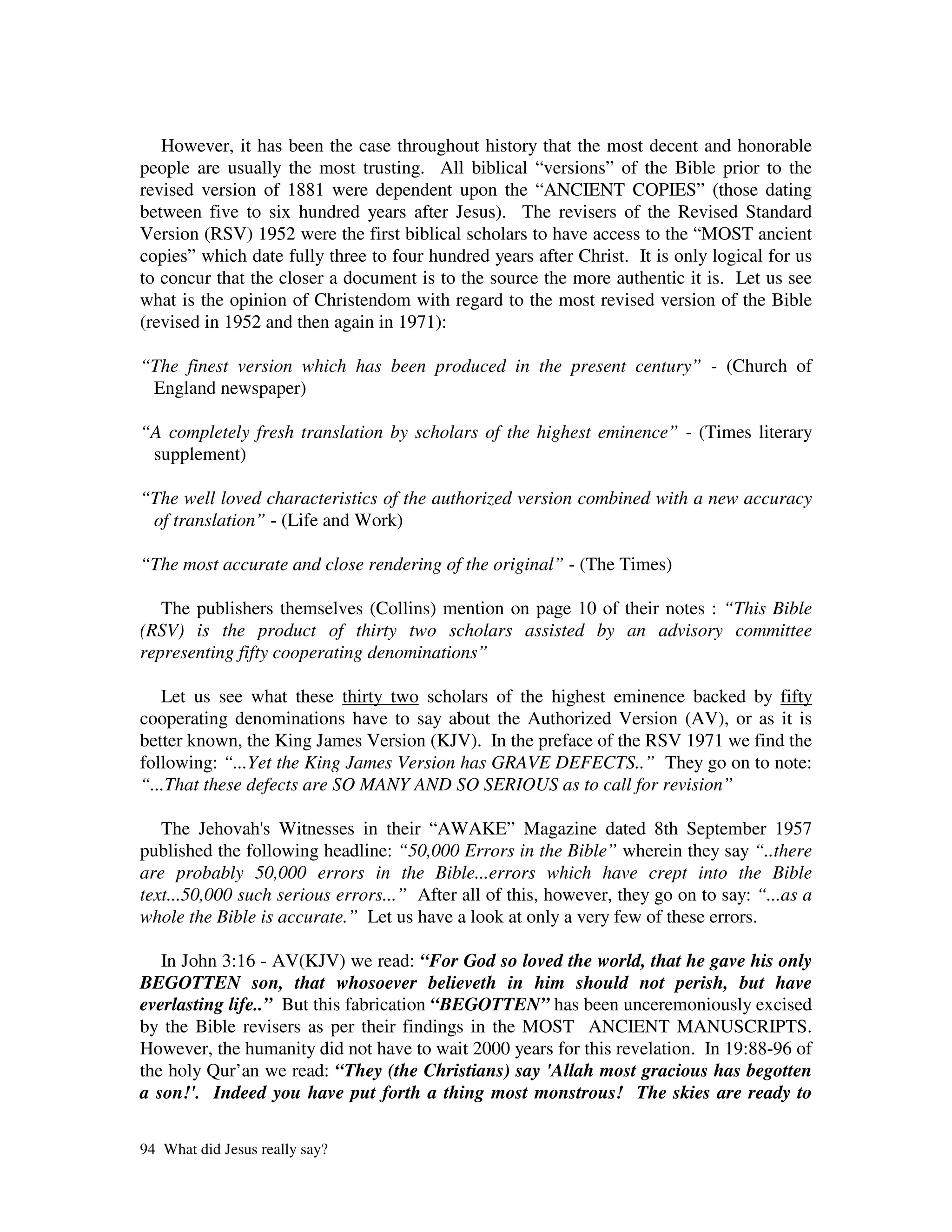 However, it has been the case throughout history that the most decent and honorable
people are usually the most trusting. All biblical “versions” of the Bible prior to the
revised version of 1881 were dependent upon the “ANCIENT COPIES” (those dating
between five to six hundred years after Jesus). The revisers of the Revised Standard
Version (RSV) 1952 were the first biblical scholars to have access to the “MOST ancient
copies” which date fully three to four hundred years after Christ. It is only logical for us
to concur that the closer a document is to the source the more authentic it is. Let us see
what is the opinion of Christendom with regard to the most revised version of the Bible
(revised in 1952 and then again in 1971):

“The finest version which has been produced in the present century” - (Church of
 England newspaper)

“A completely fresh translation by scholars of the highest eminence” - (Times literary
 supplement)

“The well loved characteristics of the authorized version combined with a new accuracy
 of translation” - (Life and Work)

“The most accurate and close rendering of the original” - (The Times)

   The publishers themselves (Collins) mention on page 10 of their notes : “This Bible
(RSV) is the product of thirty two scholars assisted by an advisory committee
representing fifty cooperating denominations”

   Let us see what these thirty two scholars of the highest eminence backed by fifty
cooperating denominations have to say about the Authorized Version (AV), or as it is
better known, the King James Version (KJV). In the preface of the RSV 1971 we find the
following: “...Yet the King James Version has GRAVE DEFECTS..” They go on to note:
“...That these defects are SO MANY AND SO SERIOUS as to call for revision”

   The Jehovah' Witnesses in their “AWAKE” Magazine dated 8th September 1957
                 s
published the following headline: “50,000 Errors in the Bible” wherein they say “..there
are probably 50,000 errors in the Bible...errors which have crept into the Bible
text...50,000 such serious errors...” After all of this, however, they go on to say: “...as a
whole the Bible is accurate.” Let us have a look at only a very few of these errors.

   In John 3:16 - AV(KJV) we read: “For God so loved the world, that he gave his only
BEGOTTEN son, that whosoever believeth in him should not perish, but have
everlasting life..” But this fabrication “BEGOTTEN” has been unceremoniously excised
by the Bible revisers as per their findings in the MOST ANCIENT MANUSCRIPTS.
However, the humanity did not have to wait 2000 years for this revelation. In 19:88-96 of
the holy Qur’an we read: “They (the Christians) say 'Allah most gracious has begotten
a son!'. Indeed you have put forth a thing most monstrous! The skies are ready to

94 What did Jesus really say?
 