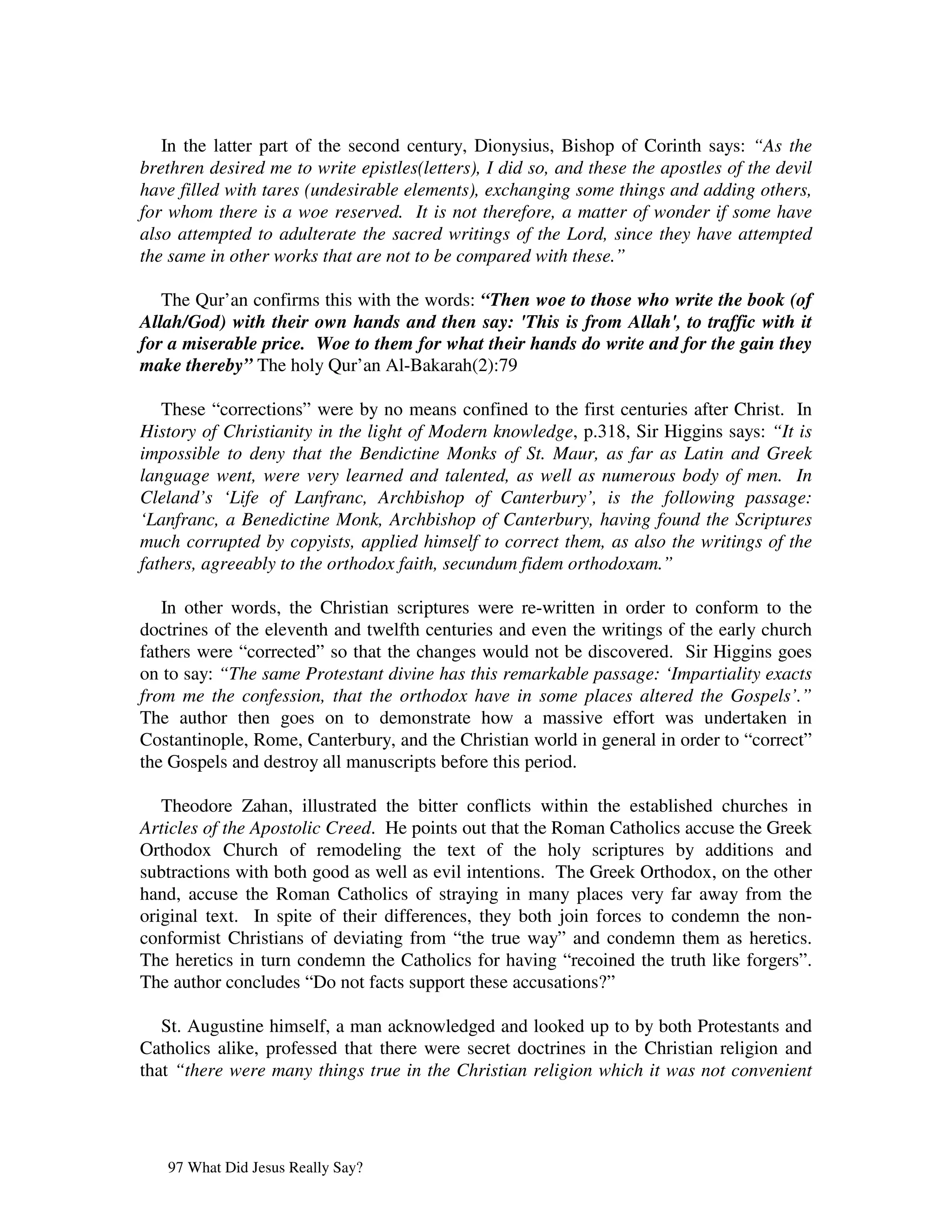In the latter part of the second century, Dionysius, Bishop of Corinth says: “As the
brethren desired me to write epistles(letters), I did so, and these the apostles of the devil
have filled with tares (undesirable elements), exchanging some things and adding others,
for whom there is a woe reserved. It is not therefore, a matter of wonder if some have
also attempted to adulterate the sacred writings of the Lord, since they have attempted
the same in other works that are not to be compared with these.”

   The Qur’an confirms this with the words: “Then woe to those who write the book (of
Allah/God) with their own hands and then say: 'This is from Allah', to traffic with it
for a miserable price. Woe to them for what their hands do write and for the gain they
make thereby” The holy Qur’an Al-Bakarah(2):79

   These “corrections” were by no means confined to the first centuries after Christ. In
History of Christianity in the light of Modern knowledge, p.318, Sir Higgins says: “It is
impossible to deny that the Bendictine Monks of St. Maur, as far as Latin and Greek
language went, were very learned and talented, as well as numerous body of men. In
Cleland’s ‘Life of Lanfranc, Archbishop of Canterbury’, is the following passage:
‘Lanfranc, a Benedictine Monk, Archbishop of Canterbury, having found the Scriptures
much corrupted by copyists, applied himself to correct them, as also the writings of the
fathers, agreeably to the orthodox faith, secundum fidem orthodoxam.”

   In other words, the Christian scriptures were re-written in order to conform to the
doctrines of the eleventh and twelfth centuries and even the writings of the early church
fathers were “corrected” so that the changes would not be discovered. Sir Higgins goes
on to say: “The same Protestant divine has this remarkable passage: ‘Impartiality exacts
from me the confession, that the orthodox have in some places altered the Gospels’.”
The author then goes on to demonstrate how a massive effort was undertaken in
Costantinople, Rome, Canterbury, and the Christian world in general in order to “correct”
the Gospels and destroy all manuscripts before this period.

   Theodore Zahan, illustrated the bitter conflicts within the established churches in
Articles of the Apostolic Creed. He points out that the Roman Catholics accuse the Greek
Orthodox Church of remodeling the text of the holy scriptures by additions and
subtractions with both good as well as evil intentions. The Greek Orthodox, on the other
hand, accuse the Roman Catholics of straying in many places very far away from the
original text. In spite of their differences, they both join forces to condemn the non-
conformist Christians of deviating from “the true way” and condemn them as heretics.
The heretics in turn condemn the Catholics for having “recoined the truth like forgers”.
The author concludes “Do not facts support these accusations?”

   St. Augustine himself, a man acknowledged and looked up to by both Protestants and
Catholics alike, professed that there were secret doctrines in the Christian religion and
that “there were many things true in the Christian religion which it was not convenient




   97 What Did Jesus Really Say?
 