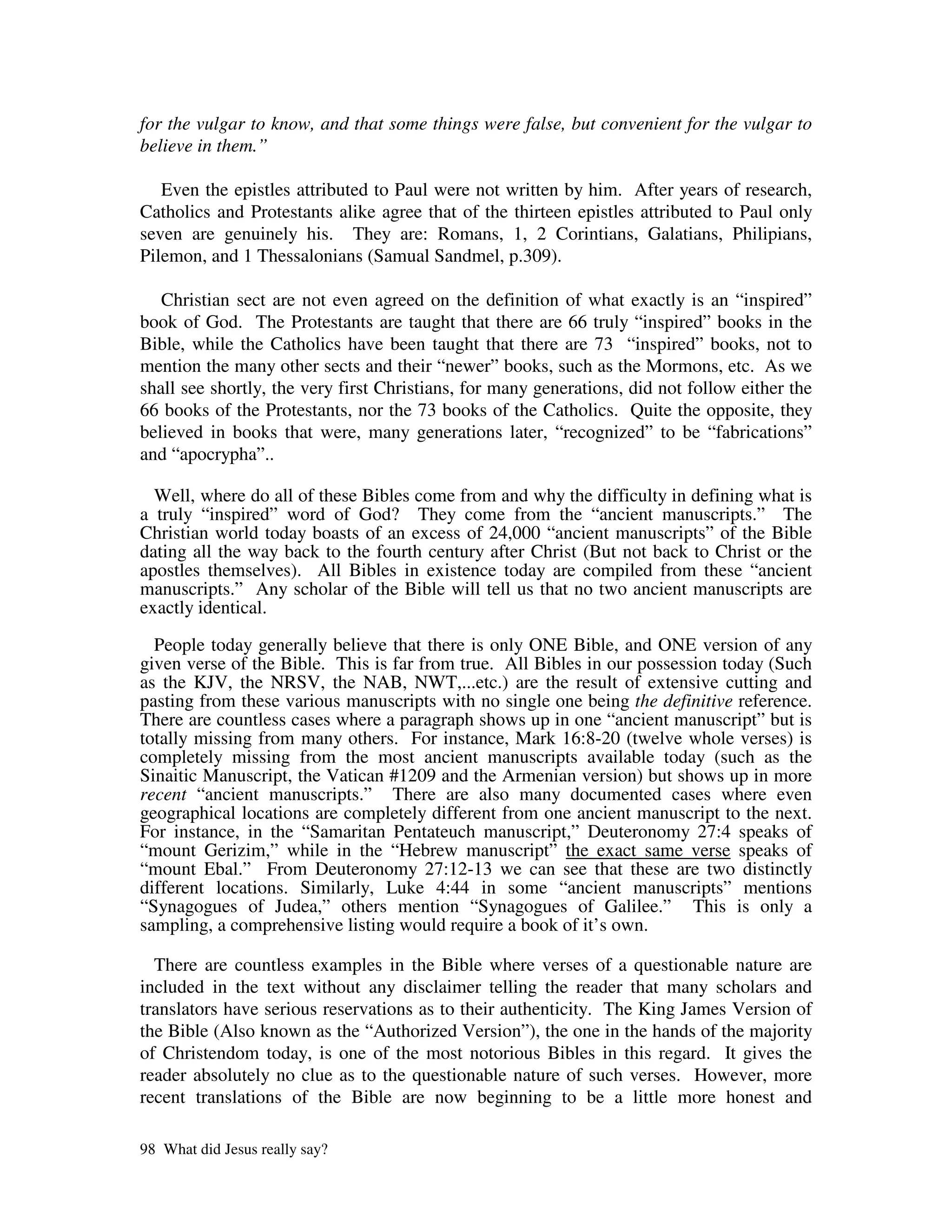 for the vulgar to know, and that some things were false, but convenient for the vulgar to
believe in them.”

   Even the epistles attributed to Paul were not written by him. After years of research,
Catholics and Protestants alike agree that of the thirteen epistles attributed to Paul only
seven are genuinely his. They are: Romans, 1, 2 Corintians, Galatians, Philipians,
Pilemon, and 1 Thessalonians (Samual Sandmel, p.309).

   Christian sect are not even agreed on the definition of what exactly is an “inspired”
book of God. The Protestants are taught that there are 66 truly “inspired” books in the
Bible, while the Catholics have been taught that there are 73 “inspired” books, not to
mention the many other sects and their “newer” books, such as the Mormons, etc. As we
shall see shortly, the very first Christians, for many generations, did not follow either the
66 books of the Protestants, nor the 73 books of the Catholics. Quite the opposite, they
believed in books that were, many generations later, “recognized” to be “fabrications”
and “apocrypha”..

  Well, where do all of these Bibles come from and why the difficulty in defining what is
a truly “inspired” word of God? They come from the “ancient manuscripts.” The
Christian world today boasts of an excess of 24,000 “ancient manuscripts” of the Bible
dating all the way back to the fourth century after Christ (But not back to Christ or the
apostles themselves). All Bibles in existence today are compiled from these “ancient
manuscripts.” Any scholar of the Bible will tell us that no two ancient manuscripts are
exactly identical.

  People today generally believe that there is only ONE Bible, and ONE version of any
given verse of the Bible. This is far from true. All Bibles in our possession today (Such
as the KJV, the NRSV, the NAB, NWT,...etc.) are the result of extensive cutting and
pasting from these various manuscripts with no single one being the definitive reference.
There are countless cases where a paragraph shows up in one “ancient manuscript” but is
totally missing from many others. For instance, Mark 16:8-20 (twelve whole verses) is
completely missing from the most ancient manuscripts available today (such as the
Sinaitic Manuscript, the Vatican #1209 and the Armenian version) but shows up in more
recent “ancient manuscripts.” There are also many documented cases where even
geographical locations are completely different from one ancient manuscript to the next.
For instance, in the “Samaritan Pentateuch manuscript,” Deuteronomy 27:4 speaks of
“mount Gerizim,” while in the “Hebrew manuscript” the exact same verse speaks of
“mount Ebal.” From Deuteronomy 27:12-13 we can see that these are two distinctly
different locations. Similarly, Luke 4:44 in some “ancient manuscripts” mentions
“Synagogues of Judea,” others mention “Synagogues of Galilee.” This is only a
sampling, a comprehensive listing would require a book of it’s own.

  There are countless examples in the Bible where verses of a questionable nature are
included in the text without any disclaimer telling the reader that many scholars and
translators have serious reservations as to their authenticity. The King James Version of
the Bible (Also known as the “Authorized Version”), the one in the hands of the majority
of Christendom today, is one of the most notorious Bibles in this regard. It gives the
reader absolutely no clue as to the questionable nature of such verses. However, more
recent translations of the Bible are now beginning to be a little more honest and

98 What did Jesus really say?
 