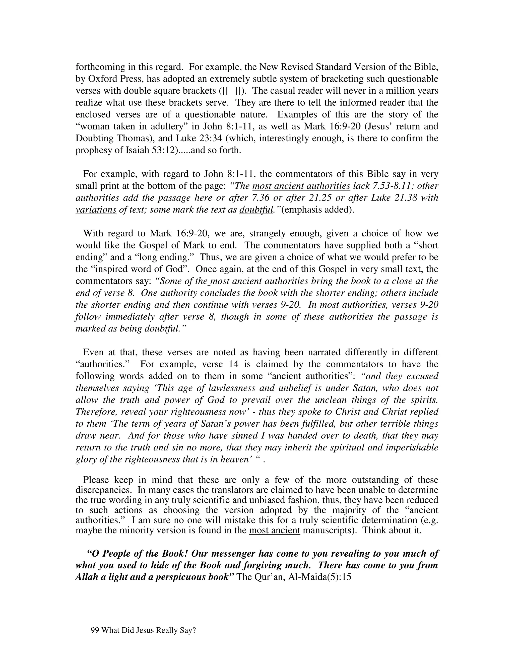 forthcoming in this regard. For example, the New Revised Standard Version of the Bible,
by Oxford Press, has adopted an extremely subtle system of bracketing such questionable
verses with double square brackets ([[ ]]). The casual reader will never in a million years
realize what use these brackets serve. They are there to tell the informed reader that the
enclosed verses are of a questionable nature. Examples of this are the story of the
“woman taken in adultery” in John 8:1-11, as well as Mark 16:9-20 (Jesus’ return and
Doubting Thomas), and Luke 23:34 (which, interestingly enough, is there to confirm the
prophesy of Isaiah 53:12).....and so forth.

  For example, with regard to John 8:1-11, the commentators of this Bible say in very
small print at the bottom of the page: “The most ancient authorities lack 7.53-8.11; other
authorities add the passage here or after 7.36 or after 21.25 or after Luke 21.38 with
variations of text; some mark the text as doubtful.”(emphasis added).

  With regard to Mark 16:9-20, we are, strangely enough, given a choice of how we
would like the Gospel of Mark to end. The commentators have supplied both a “short
ending” and a “long ending.” Thus, we are given a choice of what we would prefer to be
the “inspired word of God”. Once again, at the end of this Gospel in very small text, the
commentators say: “Some of the most ancient authorities bring the book to a close at the
end of verse 8. One authority concludes the book with the shorter ending; others include
the shorter ending and then continue with verses 9-20. In most authorities, verses 9-20
follow immediately after verse 8, though in some of these authorities the passage is
marked as being doubtful.”

  Even at that, these verses are noted as having been narrated differently in different
“authorities.” For example, verse 14 is claimed by the commentators to have the
following words added on to them in some “ancient authorities”: “and they excused
themselves saying ‘This age of lawlessness and unbelief is under Satan, who does not
allow the truth and power of God to prevail over the unclean things of the spirits.
Therefore, reveal your righteousness now’ - thus they spoke to Christ and Christ replied
to them ‘The term of years of Satan’s power has been fulfilled, but other terrible things
draw near. And for those who have sinned I was handed over to death, that they may
return to the truth and sin no more, that they may inherit the spiritual and imperishable
glory of the righteousness that is in heaven’ “ .

  Please keep in mind that these are only a few of the more outstanding of these
discrepancies. In many cases the translators are claimed to have been unable to determine
the true wording in any truly scientific and unbiased fashion, thus, they have been reduced
to such actions as choosing the version adopted by the majority of the “ancient
authorities.” I am sure no one will mistake this for a truly scientific determination (e.g.
maybe the minority version is found in the most ancient manuscripts). Think about it.

   “O People of the Book! Our messenger has come to you revealing to you much of
what you used to hide of the Book and forgiving much. There has come to you from
Allah a light and a perspicuous book” The Qur’an, Al-Maida(5):15




   99 What Did Jesus Really Say?
 