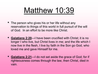 Matthew 10:39
• The person who gives his or her life without any
reservation to things of this world in full pursuit of the will
of God. In an effort to be more like Christ.
• Galatians 2:20—I have been crucified with Christ; it is no
longer I who live, but Christ lives in me; and the life which I
now live in the flesh, I live by faith in the Son go God, who
loved me and gave Himself for me.
• Galatians 2:21—I do not set aside the grace of God; for if
righteousness comes through the law, then Christ, died in
vain.
 