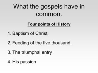 What the gospels have in
common.
Four points of History
1. Baptism of Christ,
2. Feeding of the five thousand,
3. The triumphal entry
4. His passion
 