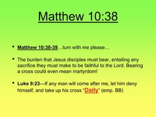 Matthew 10:38
• Matthew 10:38-39…turn with me please…
• The burden that Jesus disciples must bear, entailing any
sacrifice they must make to be faithful to the Lord. Bearing
a cross could even mean martyrdom!
• Luke 9:23—If any man will come after me, let him deny
himself, and take up his cross “Daily” (emp. BB)
 