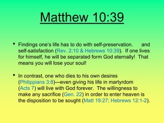 Matthew 10:39
• Findings one’s life has to do with self-preservation. and
self-satisfaction (Rev. 2:10 & Hebrews 10:39). If one lives
for himself, he will be separated form God eternally! That
means you will lose your soul!
• In contrast, one who dies to his own desires
(Philippians 3:8)—even giving his life in martyrdom
(Acts 7) will live with God forever. The willingness to
make any sacrifice (Gen. 22) in order to enter heaven is
the disposition to be sought (Matt 19:27; Hebrews 12:1-2).
 