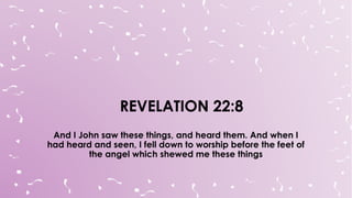 And I John saw these things, and heard them. And when I
had heard and seen, I fell down to worship before the feet of
the angel which shewed me these things
 