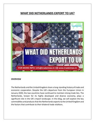 WHAT DID NETHERLANDS EXPORT TO UK?
OVERVIEW
The Netherlands and the United Kingdom share a long-standing history of trade and
economic cooperation. Despite the UK's departure from the European Union in
January 2020, the two countries have continued to maintain strong trade ties. The
Netherlands, known for its highly developed and diverse economy, plays a
significant role in the UK's import landscape. In this blog, we will explore the key
commodities and products that the Netherlands exports to the United Kingdom and
the factors that contribute to their bilateral trade relations.
 
