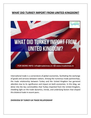 WHAT DID TURKEY IMPORT FROM UNITED KINGDOM?
International trade is a cornerstone of global economies, facilitating the exchange
of goods and services between nations. Among the numerous trade partnerships,
the trade relationship between Turkey and the United Kingdom has garnered
attention due to its significance and impact on both economies. In this blog, we
delve into the key commodities that Turkey imported from the United Kingdom,
shedding light on the trade dynamics, trends, and underlying factors that shaped
this bilateral trade in recent years.
OVERVIEW OF TURKEY-UK TRADE RELATIONSHIP
 
