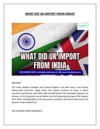 WHAT DID UK IMPORT FROM INDIA?
ABSTRACT
The trade relations between the United Kingdom and India have a rich history
dating back centuries. Today, these two nations continue to share a robust
economic partnership, with both sides benefiting from the exchange of goods and
services. In this blog post, we will delve into the intriguing landscape of UK imports
from India, shedding light on the key sectors, products, and trends that shape this
dynamic trade relationship.
THE UK-INDIA TRADE DYNAMICS
 