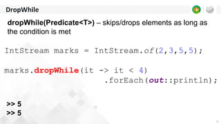 11
DropWhile
dropWhile(Predicate<T>) – skips/drops elements as long as
the condition is met
IntStream marks = IntStream.of(2,3,5,5);
marks.dropWhile(it -> it < 4)
.forEach(out::println);
>> 5
>> 5
 