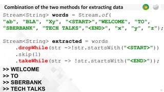 12
Combination of the two methods for extracting data
Stream<String> words = Stream.of(
"ab", "BLA", "Xy", "<START>","WELCOME", "TO",
”SBERBANK", ”TECH TALKS","<END>", "x", "y", "z");
Stream<String> extracted = words
.dropWhile(str ->!str.startsWith("<START>"))
.skip(1)
.takeWhile(str -> !str.startsWith("<END>"));
>> WELCOME
>> TO
>> SBERBANK
>> TECH TALKS
 