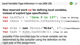4
Local Variable Type Inference => var (JDK 10)
New reserved word var for defining local variables,
instead of explicit type specification
var techTalk = "Java 9 to 13?"; //var => String
var chars = techTalk.toCharArray()//var=>char[]
var mike = new Person("Mike", 47);//var=>Person
var hash = mike.hashCode(); //var => int
possible if the concrete type for a local variable can be
determined by the compiler using the definition on the
right side of the assignment.
 