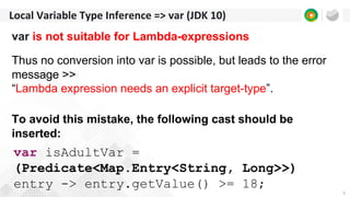 6
Local Variable Type Inference => var (JDK 10)
var is not suitable for Lambda-expressions
Thus no conversion into var is possible, but leads to the error
message >>
“Lambda expression needs an explicit target-type”.
To avoid this mistake, the following cast should be
inserted:
var isAdultVar =
(Predicate<Map.Entry<String, Long>>)
entry -> entry.getValue() >= 18;
 