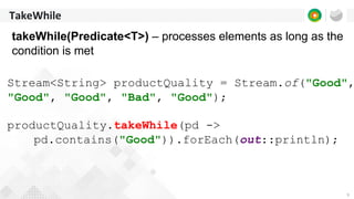 9
TakeWhile
takeWhile(Predicate<T>) – processes elements as long as the
condition is met
Stream<String> productQuality = Stream.of("Good",
"Good", "Good", "Bad", "Good");
productQuality.takeWhile(pd ->
pd.contains("Good")).forEach(out::println);
 
